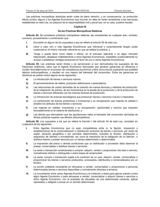 Viernes 23 de mayo de 2014 DIARIO OFICIAL (Tercera Sección)
Las prácticas monopólicas absolutas serán nulas de pleno derecho, y en consecuencia, no producirán
efecto jurídico alguno y los Agentes Económicos que incurran en ellas se harán acreedores a las sanciones
establecidas en esta Ley, sin perjuicio de la responsabilidad civil y penal que, en su caso, pudiere resultar.
Capítulo III
De las Prácticas Monopólicas Relativas
Artículo 54. Se consideran prácticas monopólicas relativas, las consistentes en cualquier acto, contrato,
convenio, procedimiento o combinación que:
I. Encuadre en alguno de los supuestos a que se refiere el artículo 56 de esta Ley;
II. Lleve a cabo uno o más Agentes Económicos que individual o conjuntamente tengan poder
sustancial en el mismo mercado relevante en que se realiza la práctica, y
III. Tenga o pueda tener como objeto o efecto, en el mercado relevante o en algún mercado
relacionado, desplazar indebidamente a otros Agentes Económicos, impedirles sustancialmente su
acceso o establecer ventajas exclusivas en favor de uno o varios Agentes Económicos.
Artículo 55. Las prácticas serán ilícitas y se sancionarán si son demostrados los supuestos de las
fracciones anteriores, salvo que el Agente Económico demuestre que generan ganancias en eficiencia e
inciden favorablemente en el proceso de competencia económica y libre concurrencia superando sus posibles
efectos anticompetitivos, y resultan en una mejora del bienestar del consumidor. Entre las ganancias en
eficiencia se podrán incluir alguna de las siguientes:
a) La introducción de bienes o servicios nuevos;
b) El aprovechamiento de saldos, productos defectuosos o perecederos;
c) Las reducciones de costos derivadas de la creación de nuevas técnicas y métodos de producción,
de la integración de activos, de los incrementos en la escala de la producción y de la producción de
bienes o servicios diferentes con los mismos factores de producción;
d) La introducción de avances tecnológicos que produzcan bienes o servicios nuevos o mejorados;
e) La combinación de activos productivos o inversiones y su recuperación que mejoren la calidad o
amplíen los atributos de los bienes o servicios;
f) Las mejoras en calidad, inversiones y su recuperación, oportunidad y servicio que impacten
favorablemente en la cadena de distribución, y
g) Las demás que demuestren que las aportaciones netas al bienestar del consumidor derivadas de
dichas prácticas superan sus efectos anticompetitivos.
Artículo 56. Los supuestos a los que se refiere la fracción I del artículo 54 de esta Ley, consisten en
cualquiera de los siguientes:
I. Entre Agentes Económicos que no sean competidores entre sí, la fijación, imposición o
establecimiento de la comercialización o distribución exclusiva de bienes o servicios, por razón de
sujeto, situación geográfica o por períodos determinados, incluidas la división, distribución o
asignación de clientes o proveedores; así como la imposición de la obligación de no fabricar o
distribuir bienes o prestar servicios por un tiempo determinado o determinable;
II. La imposición del precio o demás condiciones que un distribuidor o proveedor deba observar al
prestar, comercializar o distribuir bienes o servicios;
III. La venta o transacción condicionada a comprar, adquirir, vender o proporcionar otro bien o servicio,
normalmente distinto o distinguible o sobre bases de reciprocidad;
IV. La venta, compra o transacción sujeta a la condición de no usar, adquirir, vender, comercializar o
proporcionar los bienes o servicios producidos, procesados, distribuidos o comercializados por un
tercero;
V. La acción unilateral consistente en rehusarse a vender, comercializar o proporcionar a personas
determinadas bienes o servicios disponibles y normalmente ofrecidos a terceros;
VI. La concertación entre varios Agentes Económicos o la invitación a éstos para ejercer presión contra
algún Agente Económico o para rehusarse a vender, comercializar o adquirir bienes o servicios a
dicho Agente Económico, con el propósito de disuadirlo de una determinada conducta, aplicar
represalias u obligarlo a actuar en un sentido determinado;
 