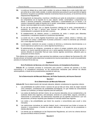 (Tercera Sección) DIARIO OFICIAL Viernes 23 de mayo de 2014
VII. La venta por debajo de su costo medio variable o la venta por debajo de su costo medio total, pero
por arriba de su costo medio variable, si existen elementos para presumir que le permitirá al Agente
Económico recuperar sus pérdidas mediante incrementos futuros de precios, en los términos de las
Disposiciones Regulatorias;
VIII. El otorgamiento de descuentos, incentivos o beneficios por parte de productores o proveedores a
los compradores con el requisito de no usar, adquirir, vender, comercializar o proporcionar los
bienes o servicios producidos, procesados, distribuidos o comercializados por un tercero, o la
compra o transacción sujeta al requisito de no vender, comercializar o proporcionar a un tercero los
bienes o servicios objeto de la venta o transacción;
IX. El uso de las ganancias que un Agente Económico obtenga de la venta, comercialización o
prestación de un bien o servicio para financiar las pérdidas con motivo de la venta,
comercialización o prestación de otro bien o servicio;
X. El establecimiento de distintos precios o condiciones de venta o compra para diferentes
compradores o vendedores situados en condiciones equivalentes;
XI. La acción de uno o varios Agentes Económicos cuyo objeto o efecto, directo o indirecto, sea
incrementar los costos u obstaculizar el proceso productivo o reducir la demanda que enfrentan
otro u otros Agentes Económicos;
XII. La denegación, restricción de acceso o acceso en términos y condiciones discriminatorias a un
insumo esencial por parte de uno o varios Agentes Económicos, y
XIII. El estrechamiento de márgenes, consistente en reducir el margen existente entre el precio de
acceso a un insumo esencial provisto por uno o varios agentes económicos y el precio del bien o
servicio ofrecido al consumidor final por esos mismos agentes económicos, utilizando para su
producción el mismo insumo.
Para efectos de investigar y en su caso sancionar las prácticas a que se refieren las fracciones XII y XIII
de este artículo, la Comisión podrá determinar la existencia de insumos esenciales sin acudir al procedimiento
previsto en el artículo 94 de esta Ley.
Capítulo IV
De la Prohibición de Barreras a la Libre Concurrencia y la Competencia Económica
Artículo 57. La Comisión proveerá lo conducente para prevenir y eliminar las barreras a la libre
concurrencia y la competencia económica, en las proporciones necesarias para eliminar los efectos
anticompetitivos, a través de los procedimientos previstos en esta Ley.
Capítulo V
De la Determinación del Mercado Relevante, del Poder Sustancial y del Insumo Esencial
Sección I
De la Determinación del Mercado Relevante
Artículo 58. Para la determinación del mercado relevante, deberán considerarse los siguientes criterios:
I. Las posibilidades de sustituir el bien o servicio de que se trate por otros, tanto de origen nacional
como extranjero, considerando las posibilidades tecnológicas, en qué medida los consumidores
cuentan con sustitutos y el tiempo requerido para tal sustitución;
II. Los costos de distribución del bien mismo; de sus insumos relevantes; de sus complementos y de
sustitutos desde otras regiones y del extranjero, teniendo en cuenta fletes, seguros, aranceles y
restricciones no arancelarias, las restricciones impuestas por los agentes económicos o por sus
asociaciones y el tiempo requerido para abastecer el mercado desde esas regiones;
III. Los costos y las probabilidades que tienen los usuarios o consumidores para acudir a otros
mercados;
IV. Las restricciones normativas de carácter federal, local o internacional que limiten el acceso de
usuarios o consumidores a fuentes de abasto alternativas, o el acceso de los proveedores a
clientes alternativos;
V. Los demás que se establezcan en las Disposiciones Regulatorias, así como los criterios técnicos
que para tal efecto emita la Comisión.
Sección II
 