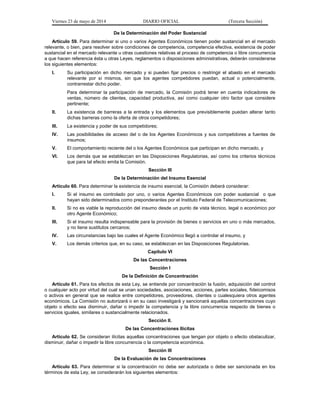 Viernes 23 de mayo de 2014 DIARIO OFICIAL (Tercera Sección)
De la Determinación del Poder Sustancial
Artículo 59. Para determinar si uno o varios Agentes Económicos tienen poder sustancial en el mercado
relevante, o bien, para resolver sobre condiciones de competencia, competencia efectiva, existencia de poder
sustancial en el mercado relevante u otras cuestiones relativas al proceso de competencia o libre concurrencia
a que hacen referencia ésta u otras Leyes, reglamentos o disposiciones administrativas, deberán considerarse
los siguientes elementos:
I. Su participación en dicho mercado y si pueden fijar precios o restringir el abasto en el mercado
relevante por sí mismos, sin que los agentes competidores puedan, actual o potencialmente,
contrarrestar dicho poder.
Para determinar la participación de mercado, la Comisión podrá tener en cuenta indicadores de
ventas, número de clientes, capacidad productiva, así como cualquier otro factor que considere
pertinente;
II. La existencia de barreras a la entrada y los elementos que previsiblemente puedan alterar tanto
dichas barreras como la oferta de otros competidores;
III. La existencia y poder de sus competidores;
IV. Las posibilidades de acceso del o de los Agentes Económicos y sus competidores a fuentes de
insumos;
V. El comportamiento reciente del o los Agentes Económicos que participan en dicho mercado, y
VI. Los demás que se establezcan en las Disposiciones Regulatorias, así como los criterios técnicos
que para tal efecto emita la Comisión.
Sección III
De la Determinación del Insumo Esencial
Artículo 60. Para determinar la existencia de insumo esencial, la Comisión deberá considerar:
I. Si el insumo es controlado por uno, o varios Agentes Económicos con poder sustancial o que
hayan sido determinados como preponderantes por el Instituto Federal de Telecomunicaciones;
II. Si no es viable la reproducción del insumo desde un punto de vista técnico, legal o económico por
otro Agente Económico;
III. Si el insumo resulta indispensable para la provisión de bienes o servicios en uno o más mercados,
y no tiene sustitutos cercanos;
IV. Las circunstancias bajo las cuales el Agente Económico llegó a controlar el insumo, y
V. Los demás criterios que, en su caso, se establezcan en las Disposiciones Regulatorias.
Capítulo VI
De las Concentraciones
Sección I
De la Definición de Concentración
Artículo 61. Para los efectos de esta Ley, se entiende por concentración la fusión, adquisición del control
o cualquier acto por virtud del cual se unan sociedades, asociaciones, acciones, partes sociales, fideicomisos
o activos en general que se realice entre competidores, proveedores, clientes o cualesquiera otros agentes
económicos. La Comisión no autorizará o en su caso investigará y sancionará aquellas concentraciones cuyo
objeto o efecto sea disminuir, dañar o impedir la competencia y la libre concurrencia respecto de bienes o
servicios iguales, similares o sustancialmente relacionados.
Sección II.
De las Concentraciones Ilícitas
Artículo 62. Se consideran ilícitas aquellas concentraciones que tengan por objeto o efecto obstaculizar,
disminuir, dañar o impedir la libre concurrencia o la competencia económica.
Sección III
De la Evaluación de las Concentraciones
Artículo 63. Para determinar si la concentración no debe ser autorizada o debe ser sancionada en los
términos de esta Ley, se considerarán los siguientes elementos:
 