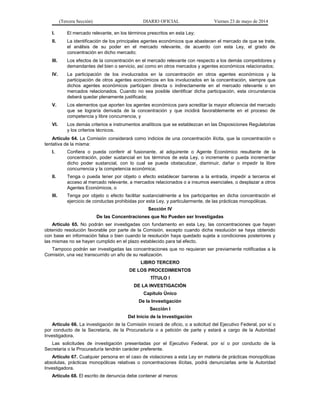 (Tercera Sección) DIARIO OFICIAL Viernes 23 de mayo de 2014
I. El mercado relevante, en los términos prescritos en esta Ley;
II. La identificación de los principales agentes económicos que abastecen el mercado de que se trate,
el análisis de su poder en el mercado relevante, de acuerdo con esta Ley, el grado de
concentración en dicho mercado;
III. Los efectos de la concentración en el mercado relevante con respecto a los demás competidores y
demandantes del bien o servicio, así como en otros mercados y agentes económicos relacionados;
IV. La participación de los involucrados en la concentración en otros agentes económicos y la
participación de otros agentes económicos en los involucrados en la concentración, siempre que
dichos agentes económicos participen directa o indirectamente en el mercado relevante o en
mercados relacionados. Cuando no sea posible identificar dicha participación, esta circunstancia
deberá quedar plenamente justificada;
V. Los elementos que aporten los agentes económicos para acreditar la mayor eficiencia del mercado
que se lograría derivada de la concentración y que incidirá favorablemente en el proceso de
competencia y libre concurrencia, y
VI. Los demás criterios e instrumentos analíticos que se establezcan en las Disposiciones Regulatorias
y los criterios técnicos.
Artículo 64. La Comisión considerará como indicios de una concentración ilícita, que la concentración o
tentativa de la misma:
I. Confiera o pueda conferir al fusionante, al adquirente o Agente Económico resultante de la
concentración, poder sustancial en los términos de esta Ley, o incremente o pueda incrementar
dicho poder sustancial, con lo cual se pueda obstaculizar, disminuir, dañar o impedir la libre
concurrencia y la competencia económica;
II. Tenga o pueda tener por objeto o efecto establecer barreras a la entrada, impedir a terceros el
acceso al mercado relevante, a mercados relacionados o a insumos esenciales, o desplazar a otros
Agentes Económicos, o
III. Tenga por objeto o efecto facilitar sustancialmente a los participantes en dicha concentración el
ejercicio de conductas prohibidas por esta Ley, y particularmente, de las prácticas monopólicas.
Sección IV
De las Concentraciones que No Pueden ser Investigadas
Artículo 65. No podrán ser investigadas con fundamento en esta Ley, las concentraciones que hayan
obtenido resolución favorable por parte de la Comisión, excepto cuando dicha resolución se haya obtenido
con base en información falsa o bien cuando la resolución haya quedado sujeta a condiciones posteriores y
las mismas no se hayan cumplido en el plazo establecido para tal efecto.
Tampoco podrán ser investigadas las concentraciones que no requieran ser previamente notificadas a la
Comisión, una vez transcurrido un año de su realización.
LIBRO TERCERO
DE LOS PROCEDIMIENTOS
TÍTULO I
DE LA INVESTIGACIÓN
Capítulo Único
De la Investigación
Sección I
Del Inicio de la Investigación
Artículo 66. La investigación de la Comisión iniciará de oficio, o a solicitud del Ejecutivo Federal, por sí o
por conducto de la Secretaría, de la Procuraduría o a petición de parte y estará a cargo de la Autoridad
Investigadora.
Las solicitudes de investigación presentadas por el Ejecutivo Federal, por sí o por conducto de la
Secretaría o la Procuraduría tendrán carácter preferente.
Artículo 67. Cualquier persona en el caso de violaciones a esta Ley en materia de prácticas monopólicas
absolutas, prácticas monopólicas relativas o concentraciones ilícitas, podrá denunciarlas ante la Autoridad
Investigadora.
Artículo 68. El escrito de denuncia debe contener al menos:
 