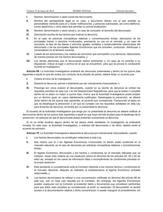 Viernes 23 de mayo de 2014 DIARIO OFICIAL (Tercera Sección)
I. Nombre, denominación o razón social del denunciante;
II. Nombre del representante legal en su caso, y documento idóneo con el que acredite su
personalidad; domicilio para oír y recibir notificaciones, y personas autorizadas, así como teléfonos,
correo electrónico u otros datos que permitan su pronta localización;
III. Nombre, denominación o razón social y, en caso de conocerlo, el domicilio del denunciado;
IV. Descripción sucinta de los hechos que motivan la denuncia;
V. En el caso de prácticas monopólicas relativas o concentraciones ilícitas, descripción de los
principales bienes o servicios involucrados, precisando su uso en el mercado y, en caso de
conocerlo, la lista de los bienes o servicios iguales, similares o sustancialmente relacionados del
denunciado y de los principales Agentes Económicos que los procesen, produzcan, distribuyan o
comercialicen en el territorio nacional;
VI. Listado de los documentos y los medios de convicción que acompañen a su denuncia, relacionados
de manera precisa con los hechos denunciados, y
VII. Los demás elementos que el denunciante estime pertinentes y, en caso de no tenerlos a su
disposición, indicar el lugar o archivo en el que se encuentren, para que se provea lo conducente
durante la investigación.
Artículo 69. La Autoridad Investigadora analizará las denuncias presentadas y dentro de los quince días
siguientes a aquél en que las reciba, por conducto de la oficialía de partes, deberá dictar un acuerdo que:
I. Ordene el inicio de la investigación;
II. Deseche la denuncia, parcial o totalmente por ser notoriamente improcedente, o
III. Prevenga por única ocasión al denunciante, cuando en su escrito de denuncia se omitan los
requisitos previstos en esta Ley o en las Disposiciones Regulatorias, para que la aclare o complete
dentro de un plazo no mayor a quince días, mismo que la Autoridad Investigadora podrá ampliar
por un término igual, en casos debidamente justificados. Desahogada la prevención, se deberá
dictar dentro de los quince días siguientes, el acuerdo que corresponda. Transcurrido el plazo sin
que se desahogue la prevención o sin que se cumplan con los requisitos señalados en esta Ley
para el escrito de denuncia, se tendrá por no presentada la denuncia.
El acuerdo de la Autoridad Investigadora que tenga por no presentada la denuncia se deberá notificar al
denunciante dentro de los quince días siguientes a aquél en que haya vencido el plazo para el desahogo de la
prevención, sin perjuicio de que el denunciante pueda presentar nuevamente su denuncia.
Si no se emite acuerdo alguno dentro de los plazos antes señalados, la investigación se entenderá
iniciada. En este caso, la Autoridad Investigadora, a solicitud del denunciante o de oficio, deberá emitir el
acuerdo de admisión.
Artículo 70. La Autoridad Investigadora desechará la denuncia por notoriamente improcedente, cuando:
I. Los hechos denunciados no constituyan violaciones a esta Ley;
II. Sea notorio que el o los Agentes Económicos involucrados no tienen poder sustancial en el
mercado relevante, en el caso de denuncias por prácticas monopólicas relativas o concentraciones
ilícitas;
III. El Agente Económico denunciado y los hechos y condiciones en el mercado relevante que se
indiquen, hayan sido materia de una resolución previa en términos de los artículos 83, 90 y 92 de
esta Ley, excepto en los casos de información falsa o incumplimiento de condiciones previstas en
la propia resolución;
IV. Esté pendiente un procedimiento ante la Comisión referente a los mismos hechos y condiciones en
el mercado relevante, después de realizado el emplazamiento al Agente Económico probable
responsable, y
V. Los hechos denunciados se refieran a una concentración notificada en términos del artículo 86 de
esta Ley, que no haya sido resuelta por la Comisión. Sin embargo, los Agentes Económicos
pueden coadyuvar con la Comisión al presentar datos y documentos que consideren pertinentes
para que éstos sean tomados en consideración al emitir su resolución. El denunciante no tendrá
acceso a la documentación relativa a dicha concentración ni puede impugnar el procedimiento, sin
 