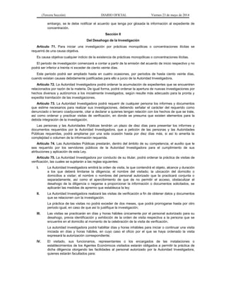 (Tercera Sección) DIARIO OFICIAL Viernes 23 de mayo de 2014
embargo, se le debe notificar el acuerdo que tenga por glosada la información al expediente de
concentración.
Sección II
Del Desahogo de la Investigación
Artículo 71. Para iniciar una investigación por prácticas monopólicas o concentraciones ilícitas se
requerirá de una causa objetiva.
Es causa objetiva cualquier indicio de la existencia de prácticas monopólicas o concentraciones ilícitas.
El periodo de investigación comenzará a contar a partir de la emisión del acuerdo de inicio respectivo y no
podrá ser inferior a treinta ni exceder de ciento veinte días.
Este periodo podrá ser ampliado hasta en cuatro ocasiones, por periodos de hasta ciento veinte días,
cuando existan causas debidamente justificadas para ello a juicio de la Autoridad Investigadora.
Artículo 72. La Autoridad Investigadora podrá ordenar la acumulación de expedientes que se encuentren
relacionados por razón de la materia. De igual forma, podrá ordenar la apertura de nuevas investigaciones por
hechos diversos y autónomos a los inicialmente investigados, según resulte más adecuado para la pronta y
expedita tramitación de las investigaciones.
Artículo 73. La Autoridad Investigadora podrá requerir de cualquier persona los informes y documentos
que estime necesarios para realizar sus investigaciones, debiendo señalar el carácter del requerido como
denunciado o tercero coadyuvante, citar a declarar a quienes tengan relación con los hechos de que se trate,
así como ordenar y practicar visitas de verificación, en donde se presuma que existen elementos para la
debida integración de la investigación.
Las personas y las Autoridades Públicas tendrán un plazo de diez días para presentar los informes y
documentos requeridos por la Autoridad Investigadora, que a petición de las personas y las Autoridades
Públicas requeridas, podrá ampliarse por una sola ocasión hasta por diez días más, si así lo amerita la
complejidad o volumen de la información requerida.
Artículo 74. Las Autoridades Públicas prestarán, dentro del ámbito de su competencia, el auxilio que le
sea requerido por los servidores públicos de la Autoridad Investigadora para el cumplimiento de sus
atribuciones y aplicación de esta Ley.
Artículo 75. La Autoridad Investigadora por conducto de su titular, podrá ordenar la práctica de visitas de
verificación, las cuales se sujetarán a las reglas siguientes:
I. La Autoridad Investigadora emitirá la orden de visita, la que contendrá el objeto, alcance y duración
a los que deberá limitarse la diligencia; el nombre del visitado; la ubicación del domicilio o
domicilios a visitar; el nombre o nombres del personal autorizado que la practicará conjunta o
separadamente, así como el apercibimiento de que de no permitir el acceso, obstaculizar el
desahogo de la diligencia o negarse a proporcionar la información o documentos solicitados, se
aplicarán las medidas de apremio que establezca la ley;
II. La Autoridad Investigadora realizará las visitas de verificación a fin de obtener datos y documentos
que se relacionen con la investigación.
La práctica de las visitas no podrá exceder de dos meses, que podrá prorrogarse hasta por otro
periodo igual, en caso de que así lo justifique la investigación;
III. Las visitas se practicarán en días y horas hábiles únicamente por el personal autorizado para su
desahogo, previa identificación y exhibición de la orden de visita respectiva a la persona que se
encuentre en el domicilio al momento de la celebración de la visita de verificación.
La autoridad investigadora podrá habilitar días y horas inhábiles para iniciar o continuar una visita
iniciada en días y horas hábiles, en cuyo caso el oficio por el que se haya ordenado la visita
expresará la autorización correspondiente;
IV. El visitado, sus funcionarios, representantes o los encargados de las instalaciones o
establecimientos de los Agentes Económicos visitados estarán obligados a permitir la práctica de
dicha diligencia otorgando las facilidades al personal autorizado por la Autoridad Investigadora,
quienes estarán facultados para:
 