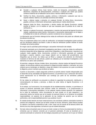 Viernes 23 de mayo de 2014 DIARIO OFICIAL (Tercera Sección)
a) Acceder a cualquier oficina, local, terreno, medio de transporte, computadora, aparato
electrónico, dispositivo de almacenamiento, archiveros o cualquier otro medio que pudiera
contener evidencia de la realización de los actos o hechos materia de la visita;
b) Verificar los libros, documentos, papeles, archivos o información, cualquiera que sea su
soporte material, relativos a la actividad económica del visitado;
c) Hacer u obtener copias o extractos, en cualquier formato, de dichos libros, documentos,
papeles, archivos o información almacenada o generada por medios electrónicos;
d) Asegurar todas los libros, documentos y demás medios del Agente Económico visitado
durante el tiempo y en la medida en que sea necesaria para la práctica de la visita de
verificación, y
e) Solicitar a cualquier funcionario, representante o miembro del personal del Agente Económico
visitado, explicaciones sobre hechos, información o documentos relacionados con el objeto y
la finalidad de la visita de verificación y asentar constancia de sus respuestas.
La información que la Comisión obtenga de las visitas de verificación sólo podrá ser utilizada para
los efectos de esta Ley.
Para el cumplimiento eficaz de la visita de verificación, la Autoridad Investigadora podrá autorizar
que los servidores públicos que lleven a cabo la visita de verificación puedan solicitar el auxilio
inmediato de la fuerza pública.
En ningún caso la autoridad podrá embargar o secuestrar información del visitado.
El personal autorizado por la Autoridad Investigadora para llevar a cabo las visitas de verificación,
durante el desarrollo de las diligencias, podrá tomar fotografías o video filmaciones o reproducir por
cualquier medio papeles, libros, documentos, archivos e información generada por cualquier
tecnología o soporte material y que tengan relación con la materia del procedimiento. Las
fotografías que se tomen, los videos que se filmen y cualquier otro elemento de información
recabado en términos de este artículo, podrán ser utilizados por la Autoridad Investigadora como
elementos con pleno valor probatorio.
Al precintar y asegurar oficinas, locales, libros, documentos y demás medios del Agente Económico
visitado, los servidores públicos que practiquen la diligencia podrán sellarlos y marcarlos, así como
ordenar que se mantengan en depósito a cargo del visitado o de la persona con quien se entienda
la diligencia, previo inventario que al efecto se realice.
Cuando un documento u objeto asegurado conforme al párrafo anterior resulte indispensable para
el desarrollo de las actividades del Agente Económico, se permitirá el uso o extracción del mismo,
previa reproducción de la información que contenga por parte de los servidores públicos
autorizados.
En las visitas de verificación se procurará no afectar la capacidad de producción, distribución y
comercialización de bienes y servicios, a efecto de evitar daños al Agente Económico o al
consumidor.
Si el visitado, sus funcionarios o los encargados de los establecimientos visitados, no permitieran el
acceso al personal autorizado para practicar visitas de verificación, o no proporcionaran la
información y documentos solicitados o si de cualquier manera hubiera oposición a la realización
de la visita de verificación, dicha circunstancia se hará constar en el acta respectiva y se
presumirán ciertos los hechos que se le imputen al eventual infractor en el dictamen de probable
responsabilidad, sin perjuicio de la aplicación de las medidas de apremio que se estimen
pertinentes y de la responsabilidad penal en que pudieran incurrir;
V. El visitado tendrá derecho de hacer observaciones a los servidores públicos autorizados durante la
práctica de la diligencia, mismas que se harán constar en el acta. Asimismo, podrá ofrecer pruebas
en relación a los hechos contenidos en ella, o bien, hacer uso por escrito de tal derecho dentro del
término de cinco días siguientes a la fecha en que se hubiere levantado;
VI. De toda visita se levantará acta en la que se harán constar en forma circunstanciada los hechos u
omisiones que se hubieren conocido por el personal autorizado. El acta se levantará por el
personal autorizado en presencia de dos testigos propuestos por la persona con la que se hubiese
 