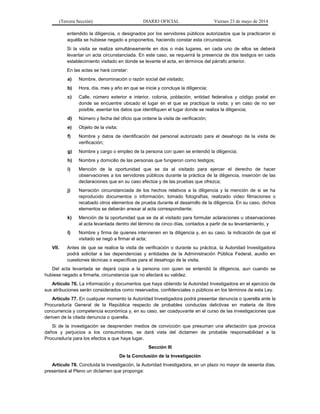 (Tercera Sección) DIARIO OFICIAL Viernes 23 de mayo de 2014
entendido la diligencia, o designados por los servidores públicos autorizados que la practicaron si
aquélla se hubiese negado a proponerlos, haciendo constar esta circunstancia.
Si la visita se realiza simultáneamente en dos o más lugares, en cada uno de ellos se deberá
levantar un acta circunstanciada. En este caso, se requerirá la presencia de dos testigos en cada
establecimiento visitado en donde se levante el acta, en términos del párrafo anterior.
En las actas se hará constar:
a) Nombre, denominación o razón social del visitado;
b) Hora, día, mes y año en que se inicie y concluya la diligencia;
c) Calle, número exterior e interior, colonia, población, entidad federativa y código postal en
donde se encuentre ubicado el lugar en el que se practique la visita; y en caso de no ser
posible, asentar los datos que identifiquen el lugar donde se realiza la diligencia;
d) Número y fecha del oficio que ordene la visita de verificación;
e) Objeto de la visita;
f) Nombre y datos de identificación del personal autorizado para el desahogo de la visita de
verificación;
g) Nombre y cargo o empleo de la persona con quien se entendió la diligencia;
h) Nombre y domicilio de las personas que fungieron como testigos;
i) Mención de la oportunidad que se da al visitado para ejercer el derecho de hacer
observaciones a los servidores públicos durante la práctica de la diligencia, inserción de las
declaraciones que en su caso efectúe y de las pruebas que ofrezca;
j) Narración circunstanciada de los hechos relativos a la diligencia y la mención de si se ha
reproducido documentos o información, tomado fotografías, realizado video filmaciones o
recabado otros elementos de prueba durante el desarrollo de la diligencia. En su caso, dichos
elementos se deberán anexar al acta correspondiente;
k) Mención de la oportunidad que se da al visitado para formular aclaraciones u observaciones
al acta levantada dentro del término de cinco días, contados a partir de su levantamiento, y
l) Nombre y firma de quienes intervienen en la diligencia y, en su caso, la indicación de que el
visitado se negó a firmar el acta;
VII. Antes de que se realice la visita de verificación o durante su práctica, la Autoridad Investigadora
podrá solicitar a las dependencias y entidades de la Administración Pública Federal, auxilio en
cuestiones técnicas o específicas para el desahogo de la visita.
Del acta levantada se dejará copia a la persona con quien se entendió la diligencia, aun cuando se
hubiese negado a firmarla, circunstancia que no afectará su validez.
Artículo 76. La información y documentos que haya obtenido la Autoridad Investigadora en el ejercicio de
sus atribuciones serán considerados como reservados, confidenciales o públicos en los términos de esta Ley.
Artículo 77. En cualquier momento la Autoridad Investigadora podrá presentar denuncia o querella ante la
Procuraduría General de la República respecto de probables conductas delictivas en materia de libre
concurrencia y competencia económica y, en su caso, ser coadyuvante en el curso de las investigaciones que
deriven de la citada denuncia o querella.
Si de la investigación se desprenden medios de convicción que presuman una afectación que provoca
daños y perjuicios a los consumidores, se dará vista del dictamen de probable responsabilidad a la
Procuraduría para los efectos a que haya lugar.
Sección III
De la Conclusión de la Investigación
Artículo 78. Concluida la investigación, la Autoridad Investigadora, en un plazo no mayor de sesenta días,
presentará al Pleno un dictamen que proponga:
 