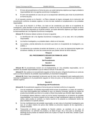 Viernes 23 de mayo de 2014 DIARIO OFICIAL (Tercera Sección)
I. El inicio del procedimiento en forma de juicio, por existir elementos objetivos que hagan probable la
responsabilidad del o los agentes económicos investigados, o
II. El cierre del expediente en caso de que no se desprendan elementos para iniciar el procedimiento
en forma de juicio.
En el supuesto previsto en la fracción I, el Pleno ordenará al órgano encargado de la instrucción del
procedimiento conforme al estatuto orgánico, el inicio de éste mediante el emplazamiento a los probables
responsables.
En el caso de la fracción II, el Pleno, con base en las constancias que obren en el expediente de
investigación, podrá decretar el cierre del expediente u ordenar el inicio del procedimiento seguido en forma
de juicio en los términos dispuestos en el párrafo anterior, por existir elementos objetivos que hagan probable
la responsabilidad del o los Agentes Económicos investigados.
Artículo 79. El dictamen deberá contener al menos lo siguiente:
I. La identificación del o los Agentes Económicos investigados y, en su caso, del o los probables
responsables;
II. Los hechos investigados y su probable objeto o efecto en el mercado;
III. Las pruebas y demás elementos de convicción que obren en el expediente de investigación y su
análisis, y
IV. Los elementos que sustenten el sentido del dictamen y, en su caso, las disposiciones legales que
se estimen violadas, así como las consecuencias que pueden derivar de dicha violación.
TÍTULO II
DEL PROCEDIMIENTO SEGUIDO EN FORMA DE JUICIO
Capítulo I
Del Procedimiento
Sección I
Del Emplazamiento
Artículo 80. El procedimiento iniciará con el emplazamiento al o los probables responsables, con el
dictamen de probable responsabilidad a que se refiere el artículo 79 de esta Ley.
Artículo 81. Son partes en el procedimiento seguido en forma de juicio, el Agente Económico en contra de
quien se emita el dictamen de probable responsabilidad y la Autoridad Investigadora.
Artículo 82. Quien haya presentado la denuncia que dio inicio a la investigación será coadyuvante de la
Autoridad Investigadora en el procedimiento seguido en forma de juicio, en los términos que determine el
estatuto orgánico.
Sección II
Del Desahogo del Procedimiento
Artículo 83. El procedimiento seguido en forma de juicio se tramitará conforme a lo siguiente:
I. Una vez emplazado, el probable responsable tendrá acceso al expediente y un plazo de cuarenta y
cinco días improrrogables para manifestar lo que a su derecho convenga, adjuntar los medios de
prueba documentales que obren en su poder y ofrecer las pruebas que ameriten algún desahogo.
El emplazado deberá referirse a cada uno de los hechos expresados en el dictamen de probable
responsabilidad. Los hechos respecto de los cuales no haga manifestación alguna se tendrán por
ciertos, salvo prueba en contrario. Lo mismo ocurrirá si no presenta su contestación dentro del
plazo señalado en el párrafo anterior;
II. Con las manifestaciones del probable responsable, se dará vista a la Autoridad Investigadora para
que, en un plazo máximo de quince días hábiles se pronuncie respecto de los argumentos y
pruebas ofrecidas;
III. Transcurrido el término que establece la fracción anterior, se acordará, en su caso, el
desechamiento o la admisión de pruebas y se fijará el lugar, día y hora para su desahogo. El
desahogo de las pruebas se realizará dentro de un plazo no mayor de veinte días, contado a partir
de su admisión.
 
