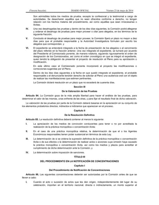 (Tercera Sección) DIARIO OFICIAL Viernes 23 de mayo de 2014
Son admisibles todos los medios de prueba, excepto la confesional y la testimonial a cargo de
autoridades. Se desecharán aquéllos que no sean ofrecidos conforme a derecho, no tengan
relación con los hechos materia del procedimiento, así como aquéllas que sean innecesarias o
ilícitas;
IV. Una vez desahogadas las pruebas y dentro de los diez días siguientes, la Comisión podrá allegarse
y ordenar el desahogo de pruebas para mejor proveer o citar para alegatos, en los términos de la
siguiente fracción;
V. Concluido el desahogo de pruebas para mejor proveer, la Comisión fijará un plazo no mayor a diez
días para que el probable responsable y la Autoridad Investigadora formulen por escrito los
alegatos que correspondan, y
VI. El expediente se entenderá integrado a la fecha de presentación de los alegatos o al vencimiento
del plazo referido en la fracción anterior. Una vez integrado el expediente, se turnará por acuerdo
del Presidente al Comisionado ponente, de manera rotatoria, siguiendo rigurosamente el orden de
designación de los Comisionados, así como el orden cronológico en que se integró el expediente,
quien tendrá la obligación de presentar el proyecto de resolución al Pleno para su aprobación o
modificación.
En este último caso el Comisionado ponente incorporará al proyecto las modificaciones o
correcciones sugeridas por el Pleno.
Dentro de los diez días siguientes a la fecha en que quedó integrado el expediente, el probable
responsable o el denunciante tendrán derecho de solicitar al Pleno una audiencia oral con el objeto
de realizar las manifestaciones que estimen pertinentes.
La Comisión dictará resolución en un plazo que no excederá de cuarenta días.
Sección III
De la Valoración de las Pruebas
Artículo 84. La Comisión goza de la más amplia libertad para hacer el análisis de las pruebas, para
determinar el valor de las mismas, unas enfrente de las otras, y para fijar el resultado final de dicha valoración.
La valoración de las pruebas por parte de la Comisión deberá basarse en la apreciación en su conjunto de
los elementos probatorios directos, indirectos e indiciarios que aparezcan en el proceso.
Capítulo II
De la Resolución Definitiva
Artículo 85. La resolución definitiva deberá contener al menos lo siguiente:
I. La apreciación de los medios de convicción conducentes para tener o no por acreditada la
realización de la práctica monopólica o concentración ilícita;
II. En el caso de una práctica monopólica relativa, la determinación de que el o los Agentes
Económicos responsables tienen poder sustancial en términos de esta Ley;
III. La determinación de si se ordena la supresión definitiva de la práctica monopólica o concentración
ilícita o de sus efectos o la determinación de realizar actos o acciones cuya omisión haya causado
la práctica monopólica o concentración ilícita, así como los medios y plazos para acreditar el
cumplimiento de dicha determinación ante la Comisión, y
IV. La determinación sobre imposición de sanciones.
TÍTULO III
DEL PROCEDIMIENTO EN LA NOTIFICACIÓN DE CONCENTRACIONES
Capítulo I
Del Procedimiento de Notificación de Concentraciones
Artículo 86. Las siguientes concentraciones deberán ser autorizadas por la Comisión antes de que se
lleven a cabo:
I. Cuando el acto o sucesión de actos que les den origen, independientemente del lugar de su
celebración, importen en el territorio nacional, directa o indirectamente, un monto superior al
 