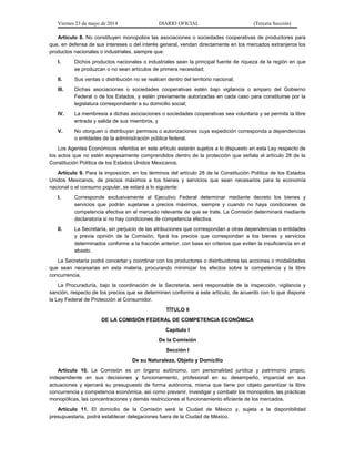 Viernes 23 de mayo de 2014 DIARIO OFICIAL (Tercera Sección)
Artículo 8. No constituyen monopolios las asociaciones o sociedades cooperativas de productores para
que, en defensa de sus intereses o del interés general, vendan directamente en los mercados extranjeros los
productos nacionales o industriales, siempre que:
I. Dichos productos nacionales o industriales sean la principal fuente de riqueza de la región en que
se produzcan o no sean artículos de primera necesidad;
II. Sus ventas o distribución no se realicen dentro del territorio nacional;
III. Dichas asociaciones o sociedades cooperativas estén bajo vigilancia o amparo del Gobierno
Federal o de los Estados, y estén previamente autorizadas en cada caso para constituirse por la
legislatura correspondiente a su domicilio social;
IV. La membresía a dichas asociaciones o sociedades cooperativas sea voluntaria y se permita la libre
entrada y salida de sus miembros, y
V. No otorguen o distribuyan permisos o autorizaciones cuya expedición corresponda a dependencias
o entidades de la administración pública federal.
Los Agentes Económicos referidos en este artículo estarán sujetos a lo dispuesto en esta Ley respecto de
los actos que no estén expresamente comprendidos dentro de la protección que señala el artículo 28 de la
Constitución Política de los Estados Unidos Mexicanos.
Artículo 9. Para la imposición, en los términos del artículo 28 de la Constitución Política de los Estados
Unidos Mexicanos, de precios máximos a los bienes y servicios que sean necesarios para la economía
nacional o el consumo popular, se estará a lo siguiente:
I. Corresponde exclusivamente al Ejecutivo Federal determinar mediante decreto los bienes y
servicios que podrán sujetarse a precios máximos, siempre y cuando no haya condiciones de
competencia efectiva en el mercado relevante de que se trate. La Comisión determinará mediante
declaratoria si no hay condiciones de competencia efectiva.
II. La Secretaría, sin perjuicio de las atribuciones que correspondan a otras dependencias o entidades
y previa opinión de la Comisión, fijará los precios que correspondan a los bienes y servicios
determinados conforme a la fracción anterior, con base en criterios que eviten la insuficiencia en el
abasto.
La Secretaría podrá concertar y coordinar con los productores o distribuidores las acciones o modalidades
que sean necesarias en esta materia, procurando minimizar los efectos sobre la competencia y la libre
concurrencia.
La Procuraduría, bajo la coordinación de la Secretaría, será responsable de la inspección, vigilancia y
sanción, respecto de los precios que se determinen conforme a este artículo, de acuerdo con lo que dispone
la Ley Federal de Protección al Consumidor.
TÍTULO II
DE LA COMISIÓN FEDERAL DE COMPETENCIA ECONÓMICA
Capítulo I
De la Comisión
Sección I
De su Naturaleza, Objeto y Domicilio
Artículo 10. La Comisión es un órgano autónomo, con personalidad jurídica y patrimonio propio,
independiente en sus decisiones y funcionamiento, profesional en su desempeño, imparcial en sus
actuaciones y ejercerá su presupuesto de forma autónoma, misma que tiene por objeto garantizar la libre
concurrencia y competencia económica, así como prevenir, investigar y combatir los monopolios, las prácticas
monopólicas, las concentraciones y demás restricciones al funcionamiento eficiente de los mercados.
Artículo 11. El domicilio de la Comisión será la Ciudad de México y, sujeta a la disponibilidad
presupuestaria, podrá establecer delegaciones fuera de la Ciudad de México.
 