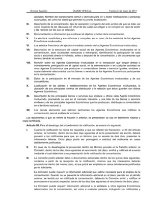 (Tercera Sección) DIARIO OFICIAL Viernes 23 de mayo de 2014
aplicable. Nombre del representante común y domicilio para oír y recibir notificaciones y personas
autorizadas, así como los datos que permitan su pronta localización;
III. Descripción de la concentración, tipo de operación y proyecto del acto jurídico de que se trate, así
como proyecto de las cláusulas por virtud de las cuales se obligan a no competir en caso de existir
y las razones por las que se estipulan;
IV. Documentación e información que expliquen el objetivo y motivo de la concentración;
V. La escritura constitutiva y sus reformas o compulsa, en su caso, de los estatutos de los Agentes
Económicos involucrados;
VI. Los estados financieros del ejercicio inmediato anterior de los Agentes Económicos involucrados;
VII. Descripción de la estructura del capital social de los Agentes Económicos involucrados en la
concentración, sean sociedades mexicanas o extranjeras, identificando la participación de cada
socio o accionista directo e indirecto, antes y después de la concentración, y de las personas que
tienen y tendrán el control;
VIII. Mención sobre los Agentes Económicos involucrados en la transacción que tengan directa o
indirectamente participación en el capital social, en la administración o en cualquier actividad de
otros Agentes Económicos que produzcan o comercialicen bienes o servicios iguales, similares o
sustancialmente relacionados con los bienes o servicios de los Agentes Económicos participantes
en la concentración;
IX. Datos de la participación en el mercado de los Agentes Económicos involucrados y de sus
competidores;
X. Localización de las plantas o establecimientos de los Agentes Económicos involucrados, la
ubicación de sus principales centros de distribución y la relación que éstos guarden con dichos
Agentes Económicos;
XI. Descripción de los principales bienes o servicios que produce u ofrece cada Agente Económico
involucrado, precisando su uso en el mercado relevante y una lista de los bienes o servicios
similares y de los principales Agentes Económicos que los produzcan, distribuyan o comercialicen
en el territorio nacional, y
XII. Los demás elementos que estimen pertinentes los Agentes Económicos que notifican la
concentración para el análisis de la misma.
Los documentos a que se refiere la fracción II anterior, se presentarán ya sea en testimonio notarial o
copia certificada.
Artículo 90. Para el desahogo del procedimiento de notificación, se estará a lo siguiente:
I. Cuando la notificación no reúna los requisitos a que se refieren las fracciones I a XII del artículo
anterior, la Comisión, dentro de los diez días siguientes al de la presentación del escrito, deberá
prevenir a los notificantes para que, en un término que no exceda de diez días, presenten la
información faltante. Dicho plazo podrá ser prorrogado a solicitud del notificante en casos
debidamente justificados;
II. En caso de no desahogarse la prevención dentro del término previsto en la fracción anterior, la
Comisión, dentro de los diez días siguientes al vencimiento del plazo, emitirá y notificará el acuerdo
mediante el cual determine la no presentación de la notificación de concentración;
III. La Comisión podrá solicitar datos o documentos adicionales dentro de los quince días siguientes,
contados a partir de la recepción de la notificación, mismos que los interesados deberán
proporcionar dentro del mismo plazo, el que podrá ser ampliado en casos debidamente justificados
por el solicitante.
La Comisión puede requerir la información adicional que estime necesaria para el análisis de la
concentración. Cuando no se presente la información adicional en el plazo previsto en el párrafo
anterior, se tendrá por no notificada la concentración, debiendo la Comisión emitir y notificar al
promovente el acuerdo respectivo dentro de los diez días siguientes al vencimiento de dicho plazo.
La Comisión puede requerir información adicional a la señalada a otros Agentes Económicos
relacionados con la concentración, así como a cualquier persona, incluyendo los notificantes y
 