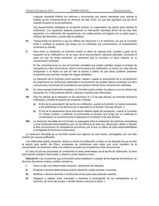 Viernes 23 de mayo de 2014 DIARIO OFICIAL (Tercera Sección)
cualquier Autoridad Pública los informes y documentos que estime relevantes para realizar el
análisis de las concentraciones en términos de este Título, sin que ello signifique que les dé el
carácter de parte en el procedimiento.
Los requerimientos señalados en el párrafo anterior no suspenderán los plazos para resolver la
notificación. Los requeridos deberán presentar la información solicitada dentro de los diez días
siguientes a la notificación del requerimiento, los cuales podrán prorrogarse por un plazo igual a
solicitud del requerido y cuando éste lo justifique;
IV. Transcurridos los términos a que se refieren las fracciones I y III anteriores, sin que la Comisión
emita y notifique el acuerdo que tenga por no notificada una concentración, el procedimiento
continuará su trámite;
V. Para emitir su resolución, la Comisión tendrá un plazo de sesenta días, contado a partir de la
recepción de la notificación o, en su caso, de la documentación adicional solicitada. Concluido el
plazo sin que se emita resolución, se entenderá que la Comisión no tiene objeción en la
concentración notificada.
En las concentraciones en que la Comisión considere que existen posibles riesgos al proceso de
competencia y libre concurrencia, ésta lo comunicará a los notificantes, al menos con diez días de
anticipación a la fecha en que se liste el asunto a efecto de que éstos pudieren presentar
condiciones que permitan corregir los riesgos señalados.
La resolución de la Comisión podrá autorizar, objetar o sujetar la autorización de la concentración
al cumplimiento de condiciones destinadas a la prevención de posibles efectos contrarios a la libre
concurrencia y al proceso de competencia que pudieran derivar de la concentración notificada;
VI. En casos excepcionalmente complejos, la Comisión podrá ampliar los plazos a que se refieren las
fracciones III y V del presente artículo, hasta por cuarenta días adicionales;
VII. Para los efectos de lo dispuesto en las fracciones III y V de este artículo, se entiende recibida la
notificación y emitido el acuerdo de recepción a trámite:
a) El día de la presentación del escrito de notificación, cuando la Comisión no hubiere prevenido
a los notificantes en los términos de lo dispuesto en la fracción I de este artículo, o
b) El día de la presentación de la información faltante objeto de prevención, cuando la Comisión
no hubiere emitido y notificado al promovente el acuerdo que tenga por no notificada la
concentración en los términos de lo dispuesto en la fracción II de este artículo;
VIII. La resolución favorable de la Comisión no prejuzgará sobre la realización de prácticas monopólicas
u otras conductas anticompetitivas que, en los términos de esta Ley, disminuyan, dañen o impidan
la libre concurrencia o la competencia económica, por lo que no releva de otras responsabilidades
a los Agentes Económicos involucrados.
La resolución favorable de la Comisión tendrá una vigencia de seis meses, prorrogables por una sola
ocasión por causas justificadas.
Los notificantes podrán presentar, desde su escrito de notificación y hasta un día después de que se liste
el asunto para sesión del Pleno, propuestas de condiciones para evitar que como resultado de la
concentración se disminuya, dañe o se impida el proceso de competencia y libre concurrencia.
En caso de que las propuestas de condiciones no sean presentadas con el escrito de notificación, el plazo
para resolver quedará interrumpido y volverá a contar desde su inicio.
Artículo 91. Las condiciones que la Comisión podrá establecer o aceptar de los Agentes Económicos, en
términos del artículo anterior, podrán consistir en:
I. Llevar a cabo una determinada conducta o abstenerse de realizarla;
II. Enajenar a terceros determinados activos, derechos, partes sociales o acciones;
III. Modificar o eliminar términos o condiciones de los actos que pretendan celebrar;
IV. Obligarse a realizar actos orientados a fomentar la participación de los competidores en el
mercado, así como dar acceso o vender bienes o servicios a éstos, o
 