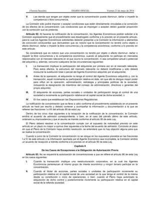 (Tercera Sección) DIARIO OFICIAL Viernes 23 de mayo de 2014
V. Las demás que tengan por objeto evitar que la concentración pueda disminuir, dañar o impedir la
competencia o libre concurrencia.
La Comisión sólo podrá imponer o aceptar condiciones que estén directamente vinculadas a la corrección
de los efectos de la concentración. Las condiciones que se impongan o acepten deben guardar proporción
con la corrección que se pretenda.
Artículo 92. Al hacerse la notificación de la concentración, los Agentes Económicos podrán solicitar a la
Comisión expresamente que el procedimiento sea desahogado conforme a lo previsto en el presente artículo,
para lo cual los Agentes Económicos solicitantes deberán presentar a la Comisión la información y elementos
de convicción conducentes que demuestren que es notorio que la concentración no tendrá como objeto o
efecto disminuir, dañar o impedir la libre concurrencia y la competencia económica, conforme a lo previsto en
este artículo.
Se considerará que es notorio que una concentración no tendrá por objeto o efecto disminuir, dañar o
impedir la libre concurrencia y la competencia económica, cuando el adquirente no participe en mercados
relacionados con el mercado relevante en el que ocurra la concentración, ni sea competidor actual o potencial
del adquirido y, además, concurra cualquiera de las circunstancias siguientes:
I. La transacción implique la participación del adquirente por primera vez en el mercado relevante.
Para estos efectos, la estructura del mercado relevante no deberá modificarse y sólo deberá
involucrar la sustitución total o parcial del Agente Económico adquirido por el adquirente;
II. Antes de la operación, el adquirente no tenga el control del Agente Económico adquirido y, con la
transacción, aquél incremente su participación relativa en éste, sin que ello le otorgue mayor poder
para influir en la operación, administración, estrategia y principales políticas de la sociedad,
incluyendo la designación de miembros del consejo de administración, directivos o gerentes del
propio adquirido;
III. El adquirente de acciones, partes sociales o unidades de participación tenga el control de una
sociedad e incremente su participación relativa en el capital social de dicha sociedad, o
IV. En los casos que establezcan las Disposiciones Regulatorias.
La notificación de concentración que se lleve a cabo conforme al procedimiento establecido en el presente
artículo se hará por escrito y deberá contener y acompañar la información y documentación a la que se
refieren las fracciones I a XII del artículo 89 de esta Ley.
Dentro de los cinco días siguientes a la recepción de la notificación de la concentración, la Comisión
emitirá el acuerdo de admisión correspondiente, o bien, en el caso del párrafo último de este artículo,
ordenará su improcedencia y que el asunto se tramite conforme al artículo 90 de esta Ley.
El Pleno deberá resolver si la concentración cumple con el supuesto de notoriedad previsto en este
artículo en un plazo no mayor a quince días siguientes a la fecha del acuerdo de admisión. Concluido el plazo
sin que el Pleno de la Comisión haya emitido resolución, se entenderá que no hay objeción alguna para que
se realice la concentración.
Cuando a juicio de la Comisión la concentración no se ubique en los supuestos previstos en las fracciones
I a IV de este artículo o la información aportada por el Agente Económico sea incompleta, la Comisión emitirá
un acuerdo de recepción a trámite conforme a lo previsto en el artículo 90 de esta Ley.
Capítulo II
De los Casos de Excepciones a la Obligación de Autorización Previa
Artículo 93. No se requerirá la autorización de concentraciones a que se refiere el artículo 86 de esta Ley
en los casos siguientes:
I. Cuando la transacción implique una reestructuración corporativa, en la cual los Agentes
Económicos pertenezcan al mismo grupo de interés económico y ningún tercero participe en la
concentración;
II. Cuando el titular de acciones, partes sociales o unidades de participación incremente su
participación relativa en el capital social de una sociedad en la que tenga el control de la misma
desde su constitución o inicio de operaciones, o bien, cuando el Pleno haya autorizado la
adquisición de dicho control y posteriormente incremente su participación relativa en el capital
social de la referida sociedad;
 