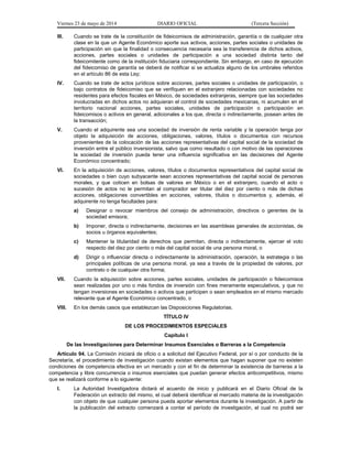 Viernes 23 de mayo de 2014 DIARIO OFICIAL (Tercera Sección)
III. Cuando se trate de la constitución de fideicomisos de administración, garantía o de cualquier otra
clase en la que un Agente Económico aporte sus activos, acciones, partes sociales o unidades de
participación sin que la finalidad o consecuencia necesaria sea la transferencia de dichos activos,
acciones, partes sociales o unidades de participación a una sociedad distinta tanto del
fideicomitente como de la institución fiduciaria correspondiente. Sin embargo, en caso de ejecución
del fideicomiso de garantía se deberá de notificar si se actualiza alguno de los umbrales referidos
en el artículo 86 de esta Ley;
IV. Cuando se trate de actos jurídicos sobre acciones, partes sociales o unidades de participación, o
bajo contratos de fideicomiso que se verifiquen en el extranjero relacionadas con sociedades no
residentes para efectos fiscales en México, de sociedades extranjeras, siempre que las sociedades
involucradas en dichos actos no adquieran el control de sociedades mexicanas, ni acumulen en el
territorio nacional acciones, partes sociales, unidades de participación o participación en
fideicomisos o activos en general, adicionales a los que, directa o indirectamente, posean antes de
la transacción;
V. Cuando el adquirente sea una sociedad de inversión de renta variable y la operación tenga por
objeto la adquisición de acciones, obligaciones, valores, títulos o documentos con recursos
provenientes de la colocación de las acciones representativas del capital social de la sociedad de
inversión entre el público inversionista, salvo que como resultado o con motivo de las operaciones
la sociedad de inversión pueda tener una influencia significativa en las decisiones del Agente
Económico concentrado;
VI. En la adquisición de acciones, valores, títulos o documentos representativos del capital social de
sociedades o bien cuyo subyacente sean acciones representativas del capital social de personas
morales, y que coticen en bolsas de valores en México o en el extranjero, cuando el acto o
sucesión de actos no le permitan al comprador ser titular del diez por ciento o más de dichas
acciones, obligaciones convertibles en acciones, valores, títulos o documentos y, además, el
adquirente no tenga facultades para:
a) Designar o revocar miembros del consejo de administración, directivos o gerentes de la
sociedad emisora;
b) Imponer, directa o indirectamente, decisiones en las asambleas generales de accionistas, de
socios u órganos equivalentes;
c) Mantener la titularidad de derechos que permitan, directa o indirectamente, ejercer el voto
respecto del diez por ciento o más del capital social de una persona moral, o
d) Dirigir o influenciar directa o indirectamente la administración, operación, la estrategia o las
principales políticas de una persona moral, ya sea a través de la propiedad de valores, por
contrato o de cualquier otra forma;
VII. Cuando la adquisición sobre acciones, partes sociales, unidades de participación o fideicomisos
sean realizadas por uno o más fondos de inversión con fines meramente especulativos, y que no
tengan inversiones en sociedades o activos que participen o sean empleados en el mismo mercado
relevante que el Agente Económico concentrado, o
VIII. En los demás casos que establezcan las Disposiciones Regulatorias.
TÍTULO IV
DE LOS PROCEDIMIENTOS ESPECIALES
Capítulo I
De las Investigaciones para Determinar Insumos Esenciales o Barreras a la Competencia
Artículo 94. La Comisión iniciará de oficio o a solicitud del Ejecutivo Federal, por sí o por conducto de la
Secretaría, el procedimiento de investigación cuando existan elementos que hagan suponer que no existen
condiciones de competencia efectiva en un mercado y con el fin de determinar la existencia de barreras a la
competencia y libre concurrencia o insumos esenciales que puedan generar efectos anticompetitivos, mismo
que se realizará conforme a lo siguiente:
I. La Autoridad Investigadora dictará el acuerdo de inicio y publicará en el Diario Oficial de la
Federación un extracto del mismo, el cual deberá identificar el mercado materia de la investigación
con objeto de que cualquier persona pueda aportar elementos durante la investigación. A partir de
la publicación del extracto comenzará a contar el período de investigación, el cual no podrá ser
 