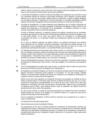 (Tercera Sección) DIARIO OFICIAL Viernes 23 de mayo de 2014
inferior a treinta ni exceder de ciento veinte días. Dicho periodo podrá ser ampliado por la Comisión
hasta en dos ocasiones cuando existan causas que lo justifiquen;
II. La Autoridad Investigadora contará con todas las facultades de investigación que se prevén en esta
Ley, incluyendo requerir los informes y documentos necesarios, citar a declarar a quienes tengan
relación con el caso de que se trate, realizar visitas de verificación y ordenar cualquier diligencia
que considere pertinente. Tratándose de insumos esenciales, la Autoridad Investigadora deberá
analizar durante esta investigación todos los supuestos previstos en el artículo 60 de esta Ley;
III. Concluida la investigación y si existen elementos para determinar que no existen condiciones de
competencia efectiva en el mercado investigado, la Autoridad Investigadora emitirá, dentro de los
sesenta días siguientes a la conclusión de la investigación, un dictamen preliminar; en caso
contrario, propondrá al Pleno el cierre del expediente.
Al emitir el dictamen preliminar, se deberán proponer las medidas correctivas que se consideren
necesarias para eliminar las restricciones al funcionamiento eficiente del mercado investigado, para
lo cual podrá solicitar, en su caso, una opinión técnica no vinculatoria a la dependencia
coordinadora del sector o a la Autoridad Pública que corresponda respecto de dichas medidas
correctivas.
En su caso, el dictamen preliminar se deberá notificar a los Agentes Económicos que pudieran
verse afectados por las medidas correctivas propuestas, entre ellas las posibles barreras a la
competencia o por la regulación para el acceso al insumo esencial, así como, en su caso, a la
dependencia coordinadora del sector o a la Autoridad Pública que corresponda;
IV. Los Agentes Económicos que demuestren tener interés jurídico en el asunto podrán manifestar lo
que a su derecho convenga y ofrecer los elementos de convicción que estimen pertinentes ante la
Comisión, dentro de los cuarenta y cinco días siguientes a aquel en que surta efectos la notificación
correspondiente. Transcurrido dicho término, se acordará, en su caso, el desechamiento o la
admisión de pruebas y se fijará el lugar, día y hora para su desahogo;
V. Una vez desahogadas las pruebas y dentro de los diez días siguientes, la Comisión podrá ordenar
el desahogo de pruebas para mejor proveer o citar para alegatos, en los términos de la siguiente
fracción;
VI. Una vez desahogadas las pruebas para mejor proveer, la Comisión fijará un plazo de quince días
para que se formulen por escrito los alegatos que correspondan, y
VII. El expediente se entenderá integrado a la fecha de vencimiento del plazo para formular alegatos. El
Agente Económico involucrado podrá proponer a la Comisión, en una sola ocasión, medidas
idóneas y económicamente viables para eliminar los problemas de competencia identificados en
cualquier momento y hasta antes de la integración.
Dentro de los cinco días siguientes a la recepción del escrito de propuesta de medidas al que se
refiere el párrafo anterior, la Comisión podrá prevenir al Agente Económico para que, en su caso,
presente las aclaraciones correspondientes en un plazo de cinco días. Dentro de los diez días
siguientes a la recepción del escrito de propuesta o de aclaraciones, según el caso, se presentará
un dictamen ante el Pleno, quien deberá resolver sobre la pretensión del Agente Económico
solicitante dentro de los veinte días siguientes.
En caso de que el Pleno no acepte la propuesta presentada por el Agente Económico solicitante,
deberá justificar los motivos de la negativa y la Comisión emitirá en un plazo de cinco días el
acuerdo de reanudación del procedimiento.
Una vez integrado el expediente, el Pleno emitirá la resolución que corresponda en un plazo no
mayor a sesenta días.
La resolución de la Comisión podrá incluir:
a) Recomendaciones para las Autoridades Públicas.
Las resoluciones en las que la Comisión determine la existencia de disposiciones jurídicas que
indebidamente impidan o distorsionen la libre concurrencia y competencia en el mercado, deberán
notificarse a las autoridades competentes para que, en el ámbito de su competencia y conforme los
procedimientos previstos por la legislación vigente, determinen lo conducente. Estas resoluciones
deberán publicitarse;
 