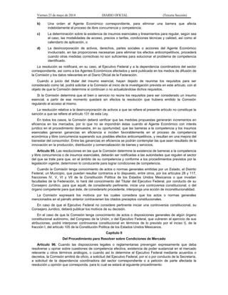 Viernes 23 de mayo de 2014 DIARIO OFICIAL (Tercera Sección)
b) Una orden al Agente Económico correspondiente, para eliminar una barrera que afecta
indebidamente el proceso de libre concurrencia y competencia;
c) La determinación sobre la existencia de insumos esenciales y lineamientos para regular, según sea
el caso, las modalidades de acceso, precios o tarifas, condiciones técnicas y calidad, así como el
calendario de aplicación, o
d) La desincorporación de activos, derechos, partes sociales o acciones del Agente Económico
involucrado, en las proporciones necesarias para eliminar los efectos anticompetitivos, procederá
cuando otras medidas correctivas no son suficientes para solucionar el problema de competencia
identificado.
La resolución se notificará, en su caso, al Ejecutivo Federal y a la dependencia coordinadora del sector
correspondiente, así como a los Agentes Económicos afectados y será publicada en los medios de difusión de
la Comisión y los datos relevantes en el Diario Oficial de la Federación.
Cuando a juicio del titular del insumo esencial, hayan dejado de reunirse los requisitos para ser
considerado como tal, podrá solicitar a la Comisión el inicio de la investigación prevista en este artículo, con el
objeto de que la Comisión determine si continúan o no actualizándose dichos requisitos.
Si la Comisión determina que el bien o servicio no reúne los requisitos para ser considerado un insumo
esencial, a partir de ese momento quedará sin efectos la resolución que hubiera emitido la Comisión
regulando el acceso al mismo.
La resolución relativa a la desincorporación de activos a que se refiere el presente artículo no constituye la
sanción a que se refiere el artículo 131 de esta Ley.
En todos los casos, la Comisión deberá verificar que las medidas propuestas generarán incrementos en
eficiencia en los mercados, por lo que no se impondrán éstas cuando el Agente Económico con interés
jurídico en el procedimiento demuestre, en su oportunidad, que las barreras a la competencia y los insumos
esenciales generan ganancias en eficiencia e inciden favorablemente en el proceso de competencia
económica y libre concurrencia superando sus posibles efectos anticompetitivos, y resultan en una mejora del
bienestar del consumidor. Entre las ganancias en eficiencia se podrán contemplar las que sean resultado de la
innovación en la producción, distribución y comercialización de bienes y servicios.
Artículo 95. Las resoluciones en las que la Comisión determine la existencia de barreras a la competencia
y libre concurrencia o de insumos esenciales, deberán ser notificadas a las autoridades que regulen el sector
del que se trate para que, en el ámbito de su competencia y conforme a los procedimientos previstos por la
legislación vigente, determinen lo conducente para lograr condiciones de competencia.
Cuando la Comisión tenga conocimiento de actos o normas generales emitidas por un Estado, el Distrito
Federal, un Municipio, que puedan resultar contrarios a lo dispuesto, entre otros, por los artículos 28 y 117,
fracciones IV, V, VI y VII de la Constitución Política de los Estados Unidos Mexicanos o que invadan
facultades de la Federación, lo hará del conocimiento del Titular del Ejecutivo Federal, por conducto de su
Consejero Jurídico, para que aquél, de considerarlo pertinente, inicie una controversia constitucional, o del
órgano competente para que éste, de considerarlo procedente, interponga una acción de inconstitucionalidad.
La Comisión expresará los motivos por los cuales considera que los actos o normas generales
mencionados en el párrafo anterior contravienen los citados preceptos constitucionales.
En caso de que el Ejecutivo Federal no considere pertinente iniciar una controversia constitucional, su
Consejero Jurídico, deberá publicar los motivos de su decisión.
En el caso de que la Comisión tenga conocimiento de actos o disposiciones generales de algún órgano
constitucional autónomo, del Congreso de la Unión, o del Ejecutivo Federal, que vulneren el ejercicio de sus
atribuciones, podrá interponer controversia constitucional en términos de lo previsto por el inciso l), de la
fracción I, del artículo 105 de la Constitución Política de los Estados Unidos Mexicanos.
Capítulo II
Del Procedimiento para Resolver sobre Condiciones de Mercado
Artículo 96. Cuando las disposiciones legales o reglamentarias prevengan expresamente que deba
resolverse u opinar sobre cuestiones de competencia efectiva, existencia de poder sustancial en el mercado
relevante u otros términos análogos, o cuando así lo determine el Ejecutivo Federal mediante acuerdos o
decretos, la Comisión emitirá de oficio, a solicitud del Ejecutivo Federal, por sí o por conducto de la Secretaría,
a solicitud de la dependencia coordinadora del sector correspondiente o a petición de parte afectada la
resolución u opinión que corresponda, para lo cual se estará al siguiente procedimiento:
 
