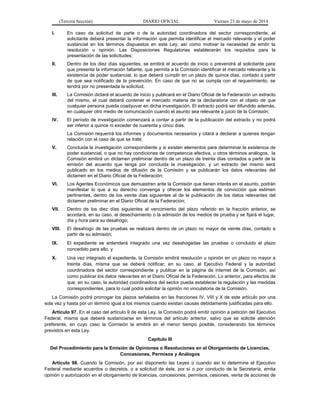 (Tercera Sección) DIARIO OFICIAL Viernes 23 de mayo de 2014
I. En caso de solicitud de parte o de la autoridad coordinadora del sector correspondiente, el
solicitante deberá presentar la información que permita identificar el mercado relevante y el poder
sustancial en los términos dispuestos en esta Ley, así como motivar la necesidad de emitir la
resolución u opinión. Las Disposiciones Regulatorias establecerán los requisitos para la
presentación de las solicitudes;
II. Dentro de los diez días siguientes, se emitirá el acuerdo de inicio o prevendrá al solicitante para
que presente la información faltante, que permita a la Comisión identificar el mercado relevante y la
existencia de poder sustancial, lo que deberá cumplir en un plazo de quince días, contado a partir
de que sea notificado de la prevención. En caso de que no se cumpla con el requerimiento, se
tendrá por no presentada la solicitud;
III. La Comisión dictará el acuerdo de inicio y publicará en el Diario Oficial de la Federación un extracto
del mismo, el cual deberá contener el mercado materia de la declaratoria con el objeto de que
cualquier persona pueda coadyuvar en dicha investigación. El extracto podrá ser difundido además,
en cualquier otro medio de comunicación cuando el asunto sea relevante a juicio de la Comisión;
IV. El período de investigación comenzará a contar a partir de la publicación del extracto y no podrá
ser inferior a quince ni exceder de cuarenta y cinco días.
La Comisión requerirá los informes y documentos necesarios y citará a declarar a quienes tengan
relación con el caso de que se trate;
V. Concluida la investigación correspondiente y si existen elementos para determinar la existencia de
poder sustancial, o que no hay condiciones de competencia efectiva, u otros términos análogos, la
Comisión emitirá un dictamen preliminar dentro de un plazo de treinta días contados a partir de la
emisión del acuerdo que tenga por concluida la investigación, y un extracto del mismo será
publicado en los medios de difusión de la Comisión y se publicarán los datos relevantes del
dictamen en el Diario Oficial de la Federación;
VI. Los Agentes Económicos que demuestren ante la Comisión que tienen interés en el asunto, podrán
manifestar lo que a su derecho convenga y ofrecer los elementos de convicción que estimen
pertinentes, dentro de los veinte días siguientes al de la publicación de los datos relevantes del
dictamen preliminar en el Diario Oficial de la Federación;
VII. Dentro de los diez días siguientes al vencimiento del plazo referido en la fracción anterior, se
acordará, en su caso, el desechamiento o la admisión de los medios de prueba y se fijará el lugar,
día y hora para su desahogo;
VIII. El desahogo de las pruebas se realizará dentro de un plazo no mayor de veinte días, contado a
partir de su admisión;
IX. El expediente se entenderá integrado una vez desahogadas las pruebas o concluido el plazo
concedido para ello, y
X. Una vez integrado el expediente, la Comisión emitirá resolución u opinión en un plazo no mayor a
treinta días, misma que se deberá notificar, en su caso, al Ejecutivo Federal y la autoridad
coordinadora del sector correspondiente y publicar en la página de internet de la Comisión, así
como publicar los datos relevantes en el Diario Oficial de la Federación. Lo anterior, para efectos de
que, en su caso, la autoridad coordinadora del sector pueda establecer la regulación y las medidas
correspondientes, para lo cual podrá solicitar la opinión no vinculatoria de la Comisión.
La Comisión podrá prorrogar los plazos señalados en las fracciones IV, VIII y X de este artículo por una
sola vez y hasta por un término igual a los mismos cuando existan causas debidamente justificadas para ello.
Artículo 97. En el caso del artículo 9 de esta Ley, la Comisión podrá emitir opinión a petición del Ejecutivo
Federal, misma que deberá sustanciarse en términos del artículo anterior, salvo que se solicite atención
preferente, en cuyo caso la Comisión la emitirá en el menor tiempo posible, considerando los términos
previstos en esta Ley.
Capítulo III
Del Procedimiento para la Emisión de Opiniones o Resoluciones en el Otorgamiento de Licencias,
Concesiones, Permisos y Análogos
Artículo 98. Cuando la Comisión, por así disponerlo las Leyes o cuando así lo determine el Ejecutivo
Federal mediante acuerdos o decretos, o a solicitud de éste, por sí o por conducto de la Secretaría, emita
opinión o autorización en el otorgamiento de licencias, concesiones, permisos, cesiones, venta de acciones de
 