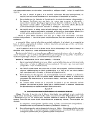 Viernes 23 de mayo de 2014 DIARIO OFICIAL (Tercera Sección)
empresas concesionarias o permisionarias u otras cuestiones análogas, iniciará y tramitará el procedimiento
siguiente:
I. En caso de solicitud de parte o de la autoridad coordinadora del sector correspondiente, las
Disposiciones Regulatorias establecerán los requisitos para la presentación de la solicitud;
II. Dentro de los diez días siguientes, la Comisión emitirá el acuerdo de recepción o de prevención a
los Agentes Económicos para que dentro del mismo plazo presenten la información y
documentación faltantes. Desahogada la prevención, la Comisión emitirá dentro de los diez días
siguientes el acuerdo que tiene por presentada la información o documentos faltantes. En caso de
que no se desahogue la prevención, la solicitud se tendrá por no presentada, y
III. La Comisión emitirá la opinión dentro del plazo de treinta días, contado a partir del acuerdo de
recepción o del acuerdo que tenga por presentada la información o documentación faltante. Para
emitir la opinión, serán aplicables en lo conducente, los artículos 63 y 64 de esta Ley.
La solicitud de opinión deberá presentarse en la fecha que se indique en la convocatoria o bases de la
licitación correspondiente. La solicitud de opinión siempre deberá ser previa a la presentación de las ofertas
económicas.
La convocante deberá enviar a la Comisión, antes de la publicación de la licitación, la convocatoria, las
bases de licitación, los proyectos de contrato y los demás documentos relevantes que permitan a la Comisión
conocer la transacción pretendida.
Los plazos señalados en la fracción III de este artículo podrán prorrogarse por única ocasión, hasta por un
plazo igual por la Comisión, por causas debidamente justificadas.
Cuando no medie licitación o concurso, los Agentes Económicos deberán obtener, antes de que se lleve a
cabo la transacción o que se emita el acto administrativo que corresponda por la autoridad competente, la
resolución respectiva por parte de la Comisión en términos de este artículo.
Artículo 99. Para efectos del artículo anterior, se estará a lo siguiente:
I. La convocante de la licitación o concurso deberá enviar a la Comisión, con un mínimo de treinta
días previos a la fecha de publicación de la convocatoria, la información a que hace referencia el
antepenúltimo párrafo del artículo anterior;
II. La Comisión podrá solicitar a la convocante o licitante los documentos o información faltante o
relevante, para llevar a cabo el análisis correspondiente, en un plazo de diez días contados a partir
de la presentación de la información en términos de la fracción anterior;
III. Dentro de los quince días siguientes a la presentación de la información señalada en las fracciones
anteriores, según sea el caso, la Comisión deberá resolver sobre las medidas de protección a la
competencia que deban incluirse en la convocatoria, bases y sus anexos, y demás documentos de
la licitación, y
IV. La Comisión deberá acordar con la convocante las fechas en que los interesados deberán
presentar sus solicitudes de opinión, y en la que la Comisión notificará su resolución, considerando
los plazos señalados en las fracciones II y III del artículo anterior.
Capítulo IV
De los Procedimientos de Dispensa y Reducción del Importe de Multas
Artículo 100. Antes de que se emita el dictamen de probable responsabilidad, en un procedimiento
seguido ante la Comisión por práctica monopólica relativa o concentración ilícita, el Agente Económico sujeto
a la investigación, por una sola ocasión, podrá manifestar por escrito su voluntad de acogerse al beneficio de
dispensa o reducción del importe de las multas establecidas en esta Ley, siempre y cuando acredite a la
Comisión:
I. Su compromiso para suspender, suprimir o corregir la práctica o concentración correspondiente, a
fin de restaurar el proceso de libre concurrencia y competencia económica, y
II. Los medios propuestos sean jurídica y económicamente viables e idóneos para evitar llevar a cabo
o, en su caso, dejar sin efectos, la práctica monopólica relativa o concentración ilícita objeto de la
investigación, señalando los plazos y términos para su comprobación.
 