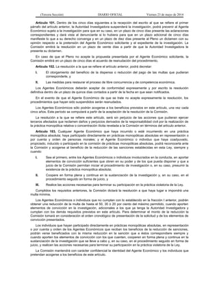 (Tercera Sección) DIARIO OFICIAL Viernes 23 de mayo de 2014
Artículo 101. Dentro de los cinco días siguientes a la recepción del escrito al que se refiere el primer
párrafo del artículo anterior, la Autoridad Investigadora suspenderá la investigación, podrá prevenir al Agente
Económico sujeto a la investigación para que en su caso, en un plazo de cinco días presente las aclaraciones
correspondientes y dará vista al denunciante si lo hubiera para que en un plazo adicional de cinco días
manifieste lo que a su derecho convenga y en un plazo de diez días presente al Pleno un dictamen con su
opinión respecto a la pretensión del Agente Económico solicitante y el expediente de la investigación. La
Comisión emitirá la resolución en un plazo de veinte días a partir de que la Autoridad Investigadora le
presente su dictamen.
En caso de que el Pleno no acepte la propuesta presentada por el Agente Económico solicitante, la
Comisión emitirá en un plazo de cinco días el acuerdo de reanudación del procedimiento.
Artículo 102. La resolución a la que se refiere el artículo anterior, podrá decretar:
I. El otorgamiento del beneficio de la dispensa o reducción del pago de las multas que pudieran
corresponderle, y
II. Las medidas para restaurar el proceso de libre concurrencia y de competencia económica.
Los Agentes Económicos deberán aceptar de conformidad expresamente y por escrito la resolución
definitiva dentro de un plazo de quince días contados a partir de la fecha en que sean notificados.
En el evento de que el Agente Económico de que se trate no acepte expresamente la resolución, los
procedimientos que hayan sido suspendidos serán reanudados.
Los Agentes Económicos sólo podrán acogerse a los beneficios previstos en este artículo, una vez cada
cinco años. Este período se computará a partir de la aceptación de la resolución de la Comisión.
La resolución a la que se refiere este artículo, será sin perjuicio de las acciones que pudieran ejercer
terceros afectados que reclamen daños y perjuicios derivados de la responsabilidad civil por la realización de
la práctica monopólica relativa o concentración ilícita revelada a la Comisión en términos del artículo anterior.
Artículo 103. Cualquier Agente Económico que haya incurrido o esté incurriendo en una práctica
monopólica absoluta; haya participado directamente en prácticas monopólicas absolutas en representación o
por cuenta y orden de personas morales; y el Agente Económico o individuo que haya coadyuvado,
propiciado, inducido o participado en la comisión de prácticas monopólicas absolutas, podrá reconocerla ante
la Comisión y acogerse al beneficio de la reducción de las sanciones establecidas en esta Ley, siempre y
cuando:
I. Sea el primero, entre los Agentes Económicos o individuos involucrados en la conducta, en aportar
elementos de convicción suficientes que obren en su poder y de los que pueda disponer y que a
juicio de la Comisión permitan iniciar el procedimiento de investigación o, en su caso, presumir la
existencia de la práctica monopólica absoluta;
II. Coopere en forma plena y continua en la sustanciación de la investigación y, en su caso, en el
procedimiento seguido en forma de juicio, y
III. Realice las acciones necesarias para terminar su participación en la práctica violatoria de la Ley.
Cumplidos los requisitos anteriores, la Comisión dictará la resolución a que haya lugar e impondrá una
multa mínima.
Los Agentes Económicos o individuos que no cumplan con lo establecido en la fracción I anterior, podrán
obtener una reducción de la multa de hasta el 50, 30 ó 20 por ciento del máximo permitido, cuando aporten
elementos de convicción en la investigación, adicionales a los que ya tenga la Autoridad Investigadora y
cumplan con los demás requisitos previstos en este artículo. Para determinar el monto de la reducción la
Comisión tomará en consideración el orden cronológico de presentación de la solicitud y de los elementos de
convicción presentados.
Los individuos que hayan participado directamente en prácticas monopólicas absolutas, en representación
o por cuenta y orden de los Agentes Económicos que reciban los beneficios de la reducción de sanciones,
podrán verse beneficiados con la misma reducción en la sanción que a éstos correspondiere siempre y
cuando aporten los elementos de convicción con los que cuenten, cooperen en forma plena y continua en la
sustanciación de la investigación que se lleve a cabo y, en su caso, en el procedimiento seguido en forma de
juicio, y realicen las acciones necesarias para terminar su participación en la práctica violatoria de la Ley.
La Comisión mantendrá con carácter confidencial la identidad del Agente Económico y los individuos que
pretendan acogerse a los beneficios de este artículo.
 