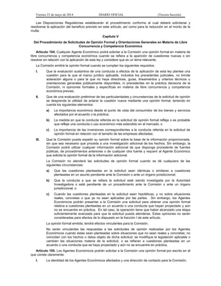 Viernes 23 de mayo de 2014 DIARIO OFICIAL (Tercera Sección)
Las Disposiciones Regulatorias establecerán el procedimiento conforme al cual deberá solicitarse y
resolverse la aplicación del beneficio previsto en este artículo, así como para la reducción en el monto de la
multa.
Capítulo V
Del Procedimiento de Solicitudes de Opinión Formal y Orientaciones Generales en Materia de Libre
Concurrencia y Competencia Económica
Artículo 104. Cualquier Agente Económico podrá solicitar a la Comisión una opinión formal en materia de
libre concurrencia y competencia económica cuando se refiera a la aparición de cuestiones nuevas o sin
resolver en relación con la aplicación de esta ley y considere que es un tema relevante.
La Comisión emitirá la opinión formal cuando se cumplan los siguientes requisitos:
I. Que la evaluación sustantiva de una conducta a efectos de la aplicación de esta ley plantee una
cuestión para la que el marco jurídico aplicable, incluidos los precedentes judiciales, no brinde
aclaración alguna o para la que no haya directrices, guías, lineamientos y criterios técnicos u
orientaciones generales públicamente disponibles, ni precedentes en la práctica decisoria de la
Comisión, ni opiniones formales y específicas en materia de libre concurrencia y competencia
económica previas;
II. Que de una evaluación preliminar de las particularidades y circunstancias de la solicitud de opinión
se desprenda la utilidad de aclarar la cuestión nueva mediante una opinión formal, teniendo en
cuenta los siguientes elementos:
a) La importancia económica desde el punto de vista del consumidor de los bienes y servicios
afectados por el acuerdo o la práctica;
b) La medida en que la conducta referida en la solicitud de opinión formal refleja o es probable
que refleje una conducta o uso económico más extendido en el mercado, o
c) La importancia de las inversiones correspondientes a la conducta referida en la solicitud de
opinión formal en relación con el tamaño de las empresas afectadas;
III. Que la Comisión pueda expedir su opinión formal sobre la base de la información proporcionada,
sin que sea necesario que proceda a una investigación adicional de los hechos. Sin embargo, la
Comisión podrá utilizar cualquier información adicional de que disponga procedente de fuentes
públicas, de procedimientos anteriores o de cualquier otra fuente y requerir al Agente Económico
que solicita la opinión formal de la información adicional.
La Comisión no atenderá las solicitudes de opinión formal cuando se dé cualquiera de las
siguientes circunstancias:
a) Que las cuestiones planteadas en la solicitud sean idénticas o similares a cuestiones
planteadas en un asunto pendiente ante la Comisión o ante un órgano jurisdiccional;
b) Que la conducta a que se refiere la solicitud esté siendo investigada por la Autoridad
Investigadora o esté pendiente de un procedimiento ante la Comisión o ante un órgano
jurisdiccional, o
c) Cuando las cuestiones planteadas en la solicitud sean hipotéticas, y no sobre situaciones
reales, concretas o que ya no sean aplicadas por las partes. Sin embargo, los Agentes
Económicos podrán presentar a la Comisión una solicitud para obtener una opinión formal
relativa a cuestiones planteadas en un acuerdo o una conducta que hayan proyectado y aún
no se encuentre en práctica. En tal caso, la operación tiene que haber alcanzado una etapa
suficientemente avanzada para que la solicitud pueda atenderse. Estas opiniones no serán
consideradas para efectos de lo dispuesto en la fracción I de este artículo.
La opinión formal emitida, tendrá efectos vinculantes para la Comisión.
No serán vinculantes las respuestas a las solicitudes de opinión realizadas por los Agentes
Económicos cuando éstas sean planteadas sobre situaciones que no sean reales y concretas; no
coincidan con los hechos o datos objeto de dicha solicitud; se modifique la legislación aplicable o
cambien las situaciones materia de la solicitud, o se refieran a cuestiones planteadas en un
acuerdo o una conducta que se haya proyectado y aún no se encuentre en práctica.
Artículo 105. Los Agentes Económicos podrán solicitar a la Comisión una opinión formal por escrito en el
que conste claramente:
I. La identidad de los Agentes Económicos afectados y una dirección de contacto para la Comisión;
 