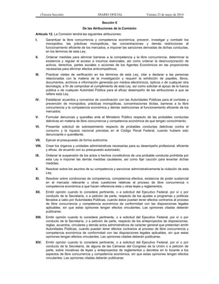 (Tercera Sección) DIARIO OFICIAL Viernes 23 de mayo de 2014
Sección II
De las Atribuciones de la Comisión
Artículo 12. La Comisión tendrá las siguientes atribuciones:
I. Garantizar la libre concurrencia y competencia económica; prevenir, investigar y combatir los
monopolios, las prácticas monopólicas, las concentraciones y demás restricciones al
funcionamiento eficiente de los mercados, e imponer las sanciones derivadas de dichas conductas,
en los términos de esta Ley;
II. Ordenar medidas para eliminar barreras a la competencia y la libre concurrencia; determinar la
existencia y regular el acceso a insumos esenciales, así como ordenar la desincorporación de
activos, derechos, partes sociales o acciones de los Agentes Económicos en las proporciones
necesarias para eliminar efectos anticompetitivos;
III. Practicar visitas de verificación en los términos de esta Ley, citar a declarar a las personas
relacionadas con la materia de la investigación y requerir la exhibición de papeles, libros,
documentos, archivos e información generada por medios electrónicos, ópticos o de cualquier otra
tecnología, a fin de comprobar el cumplimiento de esta Ley, así como solicitar el apoyo de la fuerza
pública o de cualquier Autoridad Pública para el eficaz desempeño de las atribuciones a que se
refiere esta Ley;
IV. Establecer acuerdos y convenios de coordinación con las Autoridades Públicas para el combate y
prevención de monopolios, prácticas monopólicas, concentraciones ilícitas, barreras a la libre
concurrencia y la competencia económica y demás restricciones al funcionamiento eficiente de los
mercados;
V. Formular denuncias y querellas ante el Ministerio Público respecto de las probables conductas
delictivas en materia de libre concurrencia y competencia económica de que tengan conocimiento;
VI. Presentar solicitud de sobreseimiento respecto de probables conductas delictivas contra el
consumo y la riqueza nacional previstas en el Código Penal Federal, cuando hubiere sido
denunciante o querellante;
VII. Ejercer el presupuesto de forma autónoma;
VIII. Crear los órganos y unidades administrativas necesarias para su desempeño profesional, eficiente
y eficaz, de acuerdo con su presupuesto autorizado;
IX. Ordenar la suspensión de los actos o hechos constitutivos de una probable conducta prohibida por
esta Ley e imponer las demás medidas cautelares, así como fijar caución para levantar dichas
medidas;
X. Resolver sobre los asuntos de su competencia y sancionar administrativamente la violación de esta
Ley;
XI. Resolver sobre condiciones de competencia, competencia efectiva, existencia de poder sustancial
en el mercado relevante u otras cuestiones relativas al proceso de libre concurrencia o
competencia económica a que hacen referencia ésta u otras leyes y reglamentos;
XII. Emitir opinión cuando lo considere pertinente, o a solicitud del Ejecutivo Federal, por sí o por
conducto de la Secretaría, o a petición de parte, respecto de los ajustes a programas y políticas
llevados a cabo por Autoridades Públicas, cuando éstos puedan tener efectos contrarios al proceso
de libre concurrencia y competencia económica de conformidad con las disposiciones legales
aplicables, sin que estas opiniones tengan efectos vinculantes. Las opiniones citadas deberán
publicarse;
XIII. Emitir opinión cuando lo considere pertinente, o a solicitud del Ejecutivo Federal, por sí o por
conducto de la Secretaría, o a petición de parte, respecto de los anteproyectos de disposiciones,
reglas, acuerdos, circulares y demás actos administrativos de carácter general que pretendan emitir
Autoridades Públicas, cuando puedan tener efectos contrarios al proceso de libre concurrencia y
competencia económica de conformidad con las disposiciones legales aplicables, sin que estas
opiniones tengan efectos vinculantes. Las opiniones citadas deberán publicarse;
XIV. Emitir opinión cuando lo considere pertinente, o a solicitud del Ejecutivo Federal, por sí o por
conducto de la Secretaría, de alguna de las Cámaras del Congreso de la Unión o a petición de
parte, sobre iniciativas de leyes y anteproyectos de reglamentos y decretos en lo tocante a los
aspectos de libre concurrencia y competencia económica, sin que estas opiniones tengan efectos
vinculantes. Las opiniones citadas deberán publicarse;
 