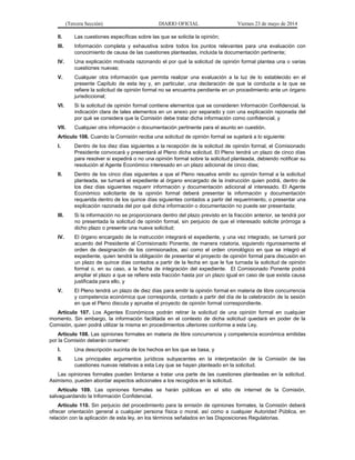 (Tercera Sección) DIARIO OFICIAL Viernes 23 de mayo de 2014
II. Las cuestiones específicas sobre las que se solicita la opinión;
III. Información completa y exhaustiva sobre todos los puntos relevantes para una evaluación con
conocimiento de causa de las cuestiones planteadas, incluida la documentación pertinente;
IV. Una explicación motivada razonando el por qué la solicitud de opinión formal plantea una o varias
cuestiones nuevas;
V. Cualquier otra información que permita realizar una evaluación a la luz de lo establecido en el
presente Capítulo de esta ley y, en particular, una declaración de que la conducta a la que se
refiere la solicitud de opinión formal no se encuentra pendiente en un procedimiento ante un órgano
jurisdiccional;
VI. Si la solicitud de opinión formal contiene elementos que se consideren Información Confidencial, la
indicación clara de tales elementos en un anexo por separado y con una explicación razonada del
por qué se considera que la Comisión debe tratar dicha información como confidencial, y
VII. Cualquier otra información o documentación pertinente para el asunto en cuestión.
Artículo 106. Cuando la Comisión reciba una solicitud de opinión formal se sujetará a lo siguiente:
I. Dentro de los diez días siguientes a la recepción de la solicitud de opinión formal, el Comisionado
Presidente convocará y presentará al Pleno dicha solicitud. El Pleno tendrá un plazo de cinco días
para resolver si expedirá o no una opinión formal sobre la solicitud planteada, debiendo notificar su
resolución al Agente Económico interesado en un plazo adicional de cinco días;
II. Dentro de los cinco días siguientes a que el Pleno resuelva emitir su opinión formal a la solicitud
planteada, se turnará el expediente al órgano encargado de la instrucción quien podrá, dentro de
los diez días siguientes requerir información y documentación adicional al interesado. El Agente
Económico solicitante de la opinión formal deberá presentar la información y documentación
requerida dentro de los quince días siguientes contados a partir del requerimiento, o presentar una
explicación razonada del por qué dicha información o documentación no puede ser presentada;
III. Si la información no se proporcionara dentro del plazo previsto en la fracción anterior, se tendrá por
no presentada la solicitud de opinión formal, sin perjuicio de que el interesado solicite prórroga a
dicho plazo o presente una nueva solicitud;
IV. El órgano encargado de la instrucción integrará el expediente, y una vez integrado, se turnará por
acuerdo del Presidente al Comisionado Ponente, de manera rotatoria, siguiendo rigurosamente el
orden de designación de los comisionados, así como el orden cronológico en que se integró el
expediente, quien tendrá la obligación de presentar el proyecto de opinión formal para discusión en
un plazo de quince días contados a partir de la fecha en que le fue turnada la solicitud de opinión
formal o, en su caso, a la fecha de integración del expediente. El Comisionado Ponente podrá
ampliar el plazo a que se refiere esta fracción hasta por un plazo igual en caso de que exista causa
justificada para ello, y
V. El Pleno tendrá un plazo de diez días para emitir la opinión formal en materia de libre concurrencia
y competencia económica que corresponda, contado a partir del día de la celebración de la sesión
en que el Pleno discuta y apruebe el proyecto de opinión formal correspondiente.
Artículo 107. Los Agentes Económicos podrán retirar la solicitud de una opinión formal en cualquier
momento. Sin embargo, la información facilitada en el contexto de dicha solicitud quedará en poder de la
Comisión, quien podrá utilizar la misma en procedimientos ulteriores conforme a esta Ley.
Artículo 108. Las opiniones formales en materia de libre concurrencia y competencia económica emitidas
por la Comisión deberán contener:
I. Una descripción sucinta de los hechos en los que se basa, y
II. Los principales argumentos jurídicos subyacentes en la interpretación de la Comisión de las
cuestiones nuevas relativas a esta Ley que se hayan planteado en la solicitud.
Las opiniones formales pueden limitarse a tratar una parte de las cuestiones planteadas en la solicitud.
Asimismo, pueden abordar aspectos adicionales a los recogidos en la solicitud.
Artículo 109. Las opiniones formales se harán públicas en el sitio de internet de la Comisión,
salvaguardando la Información Confidencial.
Artículo 110. Sin perjuicio del procedimiento para la emisión de opiniones formales, la Comisión deberá
ofrecer orientación general a cualquier persona física o moral, así como a cualquier Autoridad Pública, en
relación con la aplicación de esta ley, en los términos señalados en las Disposiciones Regulatorias.
 
