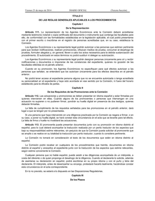 Viernes 23 de mayo de 2014 DIARIO OFICIAL (Tercera Sección)
TÍTULO V
DE LAS REGLAS GENERALES APLICABLES A LOS PROCEDIMIENTOS
Capítulo I
De la Representación
Artículo 111. La representación de los Agentes Económicos ante la Comisión deberá acreditarse
mediante testimonio notarial o copia certificada del documento o instrumento que contenga las facultades para
ello, de conformidad con las formalidades establecidas en la legislación aplicable, el cual podrá presentarse
con el primer escrito o inscribirse en el registro de personas acreditadas que, en su caso, establezca la
Comisión.
Los Agentes Económicos o su representante legal podrán autorizar a las personas que estimen pertinente
para que reciban notificaciones, realicen promociones, ofrezcan medios de prueba, concurran al desahogo de
pruebas, formulen alegatos y, en general, lleven a cabo los actos necesarios para la debida sustanciación del
procedimiento. El autorizado en estos términos no podrá sustituir ni delegar su autorización.
Los Agentes Económicos o su representante legal podrán designar personas únicamente para oír y recibir
notificaciones y documentos e imponerse de las constancias del expediente, quienes no gozarán de las
facultades referidas en el párrafo anterior.
Cuando en su promoción, los Agentes Económicos no especifiquen para qué efectos autorizan a las
personas que señalan, se entenderá que los autorizan únicamente para los efectos descritos en el párrafo
anterior.
No podrá tener acceso al expediente persona alguna que no se encuentre autorizada o tenga acreditada
su personalidad en el expediente y haya sido acordada en ese sentido por la Comisión, ni fuera del horario
establecido para la oficialía de partes.
Capítulo II
De los Requisitos de las Promociones ante la Comisión
Artículo 112. Las actuaciones y promociones se deben presentar en idioma español y estar firmadas por
quienes intervienen en ellas. Cuando alguno de los promoventes o personas que intervengan en una
actuación no supieren o no pudieren firmar, pondrán su huella digital en presencia de dos testigos, quienes
deberán firmarlas.
La falta de cumplimiento de los requisitos señalados para las promociones en el párrafo anterior, dará
lugar a que se tengan por no presentadas.
Si una persona que haya intervenido en una diligencia practicada por la Comisión se negara a firmar, o en
su caso, a poner su huella digital, se hará constar esta circunstancia en el acta que se levante para tal efecto.
La falta de firma o huella no invalidará las actuaciones.
Artículo 113. El promovente puede presentar documentos junto con su promoción en idioma distinto al
español, para lo cual deberá acompañar la traducción realizada por un perito traductor de los aspectos que
bajo su responsabilidad estime relevantes, sin perjuicio de que la Comisión pueda solicitar al promovente que
se amplíe o se realice en su totalidad la traducción por perito traductor, cuando lo considere pertinente.
La Comisión no tomará en consideración el texto de los documentos que estén en idioma distinto al
español.
La Comisión podrá recabar en cualquiera de los procedimientos que tramite, documentos en idioma
distinto al español y anexarlos al expediente junto con la traducción de los aspectos que estime relevantes,
según estime conveniente la Comisión.
Cualquier persona que no hable español, puede asistir a las diligencias acompañada de un intérprete, a
costa del oferente o de quien proponga el desahogo de la diligencia. Cuando el declarante lo solicite, además
de asentarse su declaración en español, podrá escribirse en su propio idioma y con el puño y letra del
declarante. El intérprete, antes de desempeñar su encargo, protestará hacerlo lealmente, haciéndose constar
esta circunstancia en el acta correspondiente.
En lo no previsto, se estará a lo dispuesto en las Disposiciones Regulatorias.
Capítulo III
De los Plazos
 
