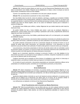 (Tercera Sección) DIARIO OFICIAL Viernes 23 de mayo de 2014
Artículo 114. Cuando los plazos fijados por esta Ley y por las Disposiciones Regulatorias sean en días,
éstos se entenderán como hábiles. Respecto de los establecidos en meses o años, el cómputo se hará de
fecha a fecha, considerando incluso los días inhábiles.
Cuando no se especifique plazo, se entenderán cinco días para cualquier actuación.
Artículo 115. Las actuaciones se practicarán en días y horas hábiles.
Son días hábiles todos los del año, menos los sábados y domingos, y aquellos que se declaren inhábiles
conforme al calendario anual correspondiente, publicado en el Diario Oficial de la Federación. Los días en que
se suspendan labores o cuando las oficinas de la autoridad permanezcan cerradas, serán considerados como
inhábiles para todos los efectos legales, salvo en los casos de habilitación expresa para la realización o
práctica de diligencias.
Se entienden horas hábiles para notificar y realizar diligencias las que median desde las siete hasta las
diecinueve horas.
Se podrán habilitar los días y horas inhábiles para actuar o para que se practiquen diligencias y
notificaciones, cuando hubiere causa que lo justifique, expresando cuál es ésta y especificando además las
diligencias que hayan de practicarse.
Si la diligencia se inició en día y hora hábiles, puede llevarse hasta su fin, sin interrupción y sin necesidad
de habilitación expresa.
Artículo 116. Las promociones y documentos deben presentarse únicamente en la oficialía de partes de la
Comisión dentro del horario y calendario de labores que sean publicados en el Diario Oficial de la Federación.
Se pueden presentar promociones el día de su vencimiento después de concluido el horario en que la
oficialía de partes debe recibir documentos, por transmisión electrónica, a las direcciones de correo
electrónico que para tal efecto sean publicadas. El sistema debe generar el acuse de recibo que corresponda.
Las promociones y documentos presentados en términos del párrafo anterior sólo son admisibles cuando
la promoción original, sus anexos y el acuse de recibo de la transmisión electrónica sean presentados en la
oficialía de partes al día hábil siguiente de haberse efectuado la transmisión.
Bastará que la transmisión electrónica contenga la promoción firmada y una lista detallada de los
documentos que anexe a su promoción en la que explique su contenido, incluyendo el apartado de su escrito
con el que se relacione cada uno de los anexos.
Cualquier documento que se presente en forma diversa a la señalada en este artículo no interrumpe ni
suspende el plazo y se tendrá por recibido hasta que ingrese en la oficialía de partes.
En el evento de que la promoción y documentos presentados por transmisión electrónica difieran de los
presentados en la oficialía de partes, se tendrán por no presentada la promoción y el documento.
Capítulo IV
De las Notificaciones
Artículo 117. Quien comparezca a la Comisión, en el primer escrito o en la primera diligencia en que
intervenga, deberá designar domicilio para oír y recibir notificaciones en el Distrito Federal o, en su caso, en el
domicilio de la delegación de la Comisión que corresponda, si en ella se tramita alguno de los procedimientos
de esta Ley.
Igualmente deberá señalar el domicilio en que ha de hacerse la primera notificación a la persona que le
interese que se notifique por la intervención que deban tener en el asunto. No es necesario señalar el
domicilio de los servidores públicos, estos siempre serán notificados en su residencia oficial.
Las notificaciones se realizarán en términos de las Disposiciones Regulatorias.
Capítulo V
De los Procedimientos ante la Comisión por Medios Electrónicos
Artículo 118. Todos los procedimientos a que se refiere esta Ley, así como cualquier solicitud se podrán
sustanciar por medios electrónicos conforme a las Disposiciones Regulatorias, observando en todo caso los
principios de gobierno digital y datos abiertos, así como las disposiciones aplicables en materia de firma
electrónica.
 