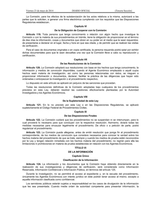 Viernes 23 de mayo de 2014 DIARIO OFICIAL (Tercera Sección)
La Comisión, para los efectos de la substanciación de los actos relativos a la misma, autorizará a las
partes que lo soliciten, a generar una firma electrónica cumpliendo con los requisitos que las Disposiciones
Regulatorias establezcan.
Capítulo VI
De la Obligación de Cooperar con la Comisión
Artículo 119. Toda persona que tenga conocimiento o relación con algún hecho que investigue la
Comisión o con la materia de sus procedimientos en trámite, tiene la obligación de proporcionar en el término
de diez días la información, cosas y documentos que obren en su poder en el medio que le sean requeridos;
de presentarse a declarar en el lugar, fecha y hora en que sea citada, y de permitir que se realicen las visitas
de verificación.
Para el caso de documentos originales o en copia certificada, la persona requerida podrá optar por exhibir
dichas documentales para que le sean devueltas una vez que la Comisión lleve a cabo su reproducción y
certificación.
Capítulo VII
De las Resoluciones de la Comisión
Artículo 120. La Comisión adoptará sus resoluciones con base en los hechos que tenga conocimiento, la
información y medios de convicción disponibles, cuando el Agente Económico emplazado o aquél cuyos
hechos sean materia de investigación, así como las personas relacionadas con éstos, se nieguen a
proporcionar información o documentos, declarar, facilitar la práctica de las diligencias que hayan sido
ordenadas o entorpezcan la investigación o el procedimiento respectivo.
Lo dispuesto en este artículo se aplicará sin perjuicio de las sanciones que procedan.
Todas las resoluciones definitivas de la Comisión adoptadas bajo cualquiera de los procedimientos
previstos en esta Ley, deberán resolver las cuestiones efectivamente planteadas por la Autoridad
Investigadora y los Agentes Económicos.
Capítulo VIII
De la Supletoriedad de esta Ley
Artículo 121. En lo no previsto por esta Ley o en las Disposiciones Regulatorias, se aplicará
supletoriamente el Código Federal de Procedimientos Civiles.
Capítulo IX
De las Disposiciones Finales
Artículo 122. La Comisión cuidará que los procedimientos no se suspendan ni se interrumpan, para lo
cual proveerá lo necesario para que concluyan con la respectiva resolución. Asimismo, dictará todas las
medidas necesarias para encauzar legalmente el procedimiento. De oficio o a petición de parte, podrá
regularizar el procedimiento.
Artículo 123. La Comisión puede allegarse, antes de emitir resolución que ponga fin al procedimiento
correspondiente, de los medios de convicción que considere necesarios para conocer la verdad sobre los
hechos materia del procedimiento de que se trate, siempre y cuando los medios de prueba estén reconocidos
por la Ley y tengan relación inmediata con los hechos materia del procedimiento; no regirán para ella las
limitaciones ni prohibiciones en materia de prueba establecidas en relación con los Agentes Económicos.
TÍTULO VI
DE LA INFORMACIÓN
Capítulo Único
Clasificación de la Información
Artículo 124. La información y los documentos que la Comisión haya obtenido directamente en la
realización de sus investigaciones y diligencias de verificación, será considerada como Información
Reservada, Información Confidencial o Información Pública, en términos del artículo 125.
Durante la investigación, no se permitirá el acceso al expediente y, en la secuela del procedimiento,
únicamente los Agentes Económicos con interés jurídico en éste podrán tener acceso al mismo, excepto a
aquella información clasificada como confidencial.
Los servidores públicos estarán sujetos a responsabilidad en los casos de divulgación de la información
que les sea presentada. Cuando medie orden de autoridad competente para presentar información, la
 