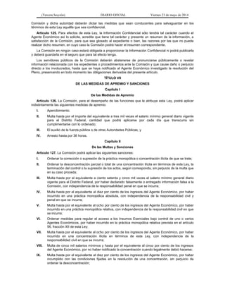 (Tercera Sección) DIARIO OFICIAL Viernes 23 de mayo de 2014
Comisión y dicha autoridad deberán dictar las medidas que sean conducentes para salvaguardar en los
términos de esta Ley aquélla que sea confidencial.
Artículo 125. Para efectos de esta Ley, la Información Confidencial sólo tendrá tal carácter cuando el
Agente Económico así lo solicite, acredite que tiene tal carácter y presente un resumen de la información, a
satisfacción de la Comisión, para que sea glosado al expediente o bien, las razones por las que no puede
realizar dicho resumen, en cuyo caso la Comisión podrá hacer el resumen correspondiente.
La Comisión en ningún caso estará obligada a proporcionar la Información Confidencial ni podrá publicarla
y deberá guardarla en el seguro que para tal efecto tenga.
Los servidores públicos de la Comisión deberán abstenerse de pronunciarse públicamente o revelar
información relacionada con los expedientes o procedimientos ante la Comisión y que cause daño o perjuicio
directo a los involucrados, hasta que se haya notificado al Agente Económico investigado la resolución del
Pleno, preservando en todo momento las obligaciones derivadas del presente artículo.
TÍTULO VII
DE LAS MEDIDAS DE APREMIO Y SANCIONES
Capítulo I
De las Medidas de Apremio
Artículo 126. La Comisión, para el desempeño de las funciones que le atribuye esta Ley, podrá aplicar
indistintamente las siguientes medidas de apremio:
I. Apercibimiento;
II. Multa hasta por el importe del equivalente a tres mil veces el salario mínimo general diario vigente
para el Distrito Federal, cantidad que podrá aplicarse por cada día que transcurra sin
cumplimentarse con lo ordenado;
III. El auxilio de la fuerza pública o de otras Autoridades Públicas, y
IV. Arresto hasta por 36 horas.
Capítulo II
De las Multas y Sanciones
Artículo 127. La Comisión podrá aplicar las siguientes sanciones:
I. Ordenar la corrección o supresión de la práctica monopólica o concentración ilícita de que se trate;
II. Ordenar la desconcentración parcial o total de una concentración ilícita en términos de esta Ley, la
terminación del control o la supresión de los actos, según corresponda, sin perjuicio de la multa que
en su caso proceda;
III. Multa hasta por el equivalente a ciento setenta y cinco mil veces el salario mínimo general diario
vigente para el Distrito Federal, por haber declarado falsamente o entregado información falsa a la
Comisión, con independencia de la responsabilidad penal en que se incurra;
IV. Multa hasta por el equivalente al diez por ciento de los ingresos del Agente Económico, por haber
incurrido en una práctica monopólica absoluta, con independencia de la responsabilidad civil y
penal en que se incurra;
V. Multa hasta por el equivalente al ocho por ciento de los ingresos del Agente Económico, por haber
incurrido en una práctica monopólica relativa, con independencia de la responsabilidad civil en que
se incurra;
VI. Ordenar medidas para regular el acceso a los Insumos Esenciales bajo control de uno o varios
Agentes Económicos, por haber incurrido en la práctica monopólica relativa prevista en el artículo
56, fracción XII de esta Ley;
VII. Multa hasta por el equivalente al ocho por ciento de los ingresos del Agente Económico, por haber
incurrido en una concentración ilícita en términos de esta Ley, con independencia de la
responsabilidad civil en que se incurra;
VIII. Multa de cinco mil salarios mínimos y hasta por el equivalente al cinco por ciento de los ingresos
del Agente Económico, por no haber notificado la concentración cuando legalmente debió hacerse;
IX. Multa hasta por el equivalente al diez por ciento de los ingresos del Agente Económico, por haber
incumplido con las condiciones fijadas en la resolución de una concentración, sin perjuicio de
ordenar la desconcentración;
 