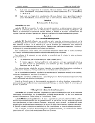 (Tercera Sección) DIARIO OFICIAL Viernes 23 de mayo de 2014
II. Multa hasta por el equivalente de novecientas mil veces el salario mínimo general diario vigente
para el Distrito Federal, para las infracciones a que se refieren las fracciones V, VII y XII del artículo
127 de la Ley, y
III. Multa hasta por el equivalente a cuatrocientas mil veces el salario mínimo general diario vigente
para el Distrito Federal, para la infracción a que se refiere la fracción VIII del artículo 127 de la Ley.
Capítulo III
De la Imposición de Sanciones
Artículo 129. Sin texto
Artículo 130. En la imposición de multas se deberán considerar los elementos para determinar la
gravedad de la infracción, tales como el daño causado; los indicios de intencionalidad; la participación del
infractor en los mercados; el tamaño del mercado afectado; la duración de la práctica o concentración; así
como su capacidad económica; y en su caso, la afectación al ejercicio de las atribuciones de la Comisión.
Capítulo IV
De la Sanción de Desincorporación
Artículo 131. Cuando la infracción sea cometida por quien haya sido sancionado previamente por la
realización de prácticas monopólicas o concentraciones ilícitas, la Comisión considerará los elementos a que
hace referencia el artículo 130 de esta Ley y en lugar de la sanción que corresponda, podrá resolver la
desincorporación o enajenación de activos, derechos, partes sociales o acciones de los Agentes Económicos,
en las porciones necesarias para eliminar efectos anticompetitivos.
Para los efectos del párrafo anterior, en su resolución, la Comisión deberá incluir un análisis económico
que justifique la imposición de dicha medida, señalando los beneficios al consumidor.
Para efectos de lo dispuesto en este artículo, se entenderá que el infractor ha sido sancionado
previamente cuando:
I. Las resoluciones que impongan sanciones hayan causado estado, y
II. Al inicio del segundo o ulterior procedimiento exista resolución previa que haya causado estado, y
que entre el inicio del procedimiento y la resolución que haya causado estado no hayan
transcurrido más de diez años.
Para efectos de este artículo, las sanciones impuestas por una pluralidad de prácticas monopólicas o
concentraciones ilícitas en un mismo procedimiento se entenderán como una sola sanción.
No se considerará como sanción, para efectos de este artículo, las resoluciones emitidas por la Comisión,
conforme a lo dispuesto por el artículo 101 de esta Ley.
Los Agentes Económicos tendrán derecho a presentar programas alternativos de desincorporación antes
de que la Comisión dicte la resolución respectiva.
Cuando la Comisión ordene la desincorporación o enajenación de activos, derechos, partes sociales o
acciones de los Agentes Económicos, éstas se ejecutarán hasta que se resuelva el juicio de amparo que, en
su caso, se promueva.
Capítulo V
Del Cumplimiento y Ejecución de las Resoluciones
Artículo 132. Los incidentes relativos al cumplimiento y la ejecución de las resoluciones de la Comisión se
desahogarán de conformidad con el procedimiento incidental previsto en esta Ley. En lo no previsto se
aplicará lo dispuesto en el Código Federal de Procedimientos Civiles.
Artículo 133. El incidente podrá iniciarse de oficio o a petición de quien demuestre tener interés jurídico.
Iniciado el procedimiento se dará vista al Agente Económico de que se trate para que dentro de un plazo de
cinco días manifieste lo que a su derecho convenga y, en su caso, ofrezca pruebas. Las pruebas que hayan
sido admitidas deberán ser desahogadas dentro del término de veinte días. Posterior al desahogo de pruebas,
la Comisión otorgará un plazo improrrogable de cinco días a efecto de que se presenten alegatos por escrito.
Tras los alegatos, la Comisión declarará integrado el expediente incidental y se turnará el asunto al Pleno
para que resuelva lo conducente dentro de los veinte días siguientes.
 