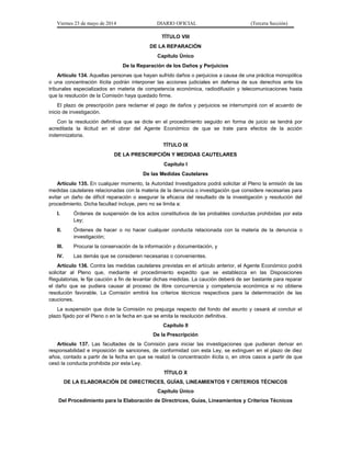 Viernes 23 de mayo de 2014 DIARIO OFICIAL (Tercera Sección)
TÍTULO VIII
DE LA REPARACIÓN
Capítulo Único
De la Reparación de los Daños y Perjuicios
Artículo 134. Aquellas personas que hayan sufrido daños o perjuicios a causa de una práctica monopólica
o una concentración ilícita podrán interponer las acciones judiciales en defensa de sus derechos ante los
tribunales especializados en materia de competencia económica, radiodifusión y telecomunicaciones hasta
que la resolución de la Comisión haya quedado firme.
El plazo de prescripción para reclamar el pago de daños y perjuicios se interrumpirá con el acuerdo de
inicio de investigación.
Con la resolución definitiva que se dicte en el procedimiento seguido en forma de juicio se tendrá por
acreditada la ilicitud en el obrar del Agente Económico de que se trate para efectos de la acción
indemnizatoria.
TÍTULO IX
DE LA PRESCRIPCIÓN Y MEDIDAS CAUTELARES
Capítulo I
De las Medidas Cautelares
Artículo 135. En cualquier momento, la Autoridad Investigadora podrá solicitar al Pleno la emisión de las
medidas cautelares relacionadas con la materia de la denuncia o investigación que considere necesarias para
evitar un daño de difícil reparación o asegurar la eficacia del resultado de la investigación y resolución del
procedimiento. Dicha facultad incluye, pero no se limita a:
I. Órdenes de suspensión de los actos constitutivos de las probables conductas prohibidas por esta
Ley;
II. Órdenes de hacer o no hacer cualquier conducta relacionada con la materia de la denuncia o
investigación;
III. Procurar la conservación de la información y documentación, y
IV. Las demás que se consideren necesarias o convenientes.
Artículo 136. Contra las medidas cautelares previstas en el artículo anterior, el Agente Económico podrá
solicitar al Pleno que, mediante el procedimiento expedito que se establezca en las Disposiciones
Regulatorias, le fije caución a fin de levantar dichas medidas. La caución deberá de ser bastante para reparar
el daño que se pudiera causar al proceso de libre concurrencia y competencia económica si no obtiene
resolución favorable. La Comisión emitirá los criterios técnicos respectivos para la determinación de las
cauciones.
La suspensión que dicte la Comisión no prejuzga respecto del fondo del asunto y cesará al concluir el
plazo fijado por el Pleno o en la fecha en que se emita la resolución definitiva.
Capítulo II
De la Prescripción
Artículo 137. Las facultades de la Comisión para iniciar las investigaciones que pudieran derivar en
responsabilidad e imposición de sanciones, de conformidad con esta Ley, se extinguen en el plazo de diez
años, contado a partir de la fecha en que se realizó la concentración ilícita o, en otros casos a partir de que
cesó la conducta prohibida por esta Ley.
TÍTULO X
DE LA ELABORACIÓN DE DIRECTRICES, GUÍAS, LINEAMIENTOS Y CRITERIOS TÉCNICOS
Capítulo Único
Del Procedimiento para la Elaboración de Directrices, Guías, Lineamientos y Criterios Técnicos
 