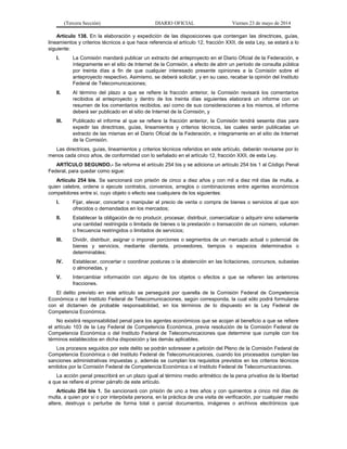 (Tercera Sección) DIARIO OFICIAL Viernes 23 de mayo de 2014
Artículo 138. En la elaboración y expedición de las disposiciones que contengan las directrices, guías,
lineamientos y criterios técnicos a que hace referencia el artículo 12, fracción XXII, de esta Ley, se estará a lo
siguiente:
I. La Comisión mandará publicar un extracto del anteproyecto en el Diario Oficial de la Federación, e
íntegramente en el sitio de Internet de la Comisión, a efecto de abrir un período de consulta pública
por treinta días a fin de que cualquier interesado presente opiniones a la Comisión sobre el
anteproyecto respectivo. Asimismo, se deberá solicitar, y en su caso, recabar la opinión del Instituto
Federal de Telecomunicaciones;
II. Al término del plazo a que se refiere la fracción anterior, la Comisión revisará los comentarios
recibidos al anteproyecto y dentro de los treinta días siguientes elaborará un informe con un
resumen de los comentarios recibidos, así como de sus consideraciones a los mismos, el informe
deberá ser publicado en el sitio de Internet de la Comisión, y
III. Publicado el informe al que se refiere la fracción anterior, la Comisión tendrá sesenta días para
expedir las directrices, guías, lineamientos y criterios técnicos, las cuales serán publicadas un
extracto de las mismas en el Diario Oficial de la Federación, e íntegramente en el sitio de Internet
de la Comisión.
Las directrices, guías, lineamientos y criterios técnicos referidos en este artículo, deberán revisarse por lo
menos cada cinco años, de conformidad con lo señalado en el artículo 12, fracción XXII, de esta Ley.
ARTÍCULO SEGUNDO.- Se reforma el artículo 254 bis y se adiciona un artículo 254 bis 1 al Código Penal
Federal, para quedar como sigue:
Artículo 254 bis. Se sancionará con prisión de cinco a diez años y con mil a diez mil días de multa, a
quien celebre, ordene o ejecute contratos, convenios, arreglos o combinaciones entre agentes económicos
competidores entre sí, cuyo objeto o efecto sea cualquiera de los siguientes:
I. Fijar, elevar, concertar o manipular el precio de venta o compra de bienes o servicios al que son
ofrecidos o demandados en los mercados;
II. Establecer la obligación de no producir, procesar, distribuir, comercializar o adquirir sino solamente
una cantidad restringida o limitada de bienes o la prestación o transacción de un número, volumen
o frecuencia restringidos o limitados de servicios;
III. Dividir, distribuir, asignar o imponer porciones o segmentos de un mercado actual o potencial de
bienes y servicios, mediante clientela, proveedores, tiempos o espacios determinados o
determinables;
IV. Establecer, concertar o coordinar posturas o la abstención en las licitaciones, concursos, subastas
o almonedas, y
V. Intercambiar información con alguno de los objetos o efectos a que se refieren las anteriores
fracciones.
El delito previsto en este artículo se perseguirá por querella de la Comisión Federal de Competencia
Económica o del Instituto Federal de Telecomunicaciones, según corresponda, la cual sólo podrá formularse
con el dictamen de probable responsabilidad, en los términos de lo dispuesto en la Ley Federal de
Competencia Económica.
No existirá responsabilidad penal para los agentes económicos que se acojan al beneficio a que se refiere
el artículo 103 de la Ley Federal de Competencia Económica, previa resolución de la Comisión Federal de
Competencia Económica o del Instituto Federal de Telecomunicaciones que determine que cumple con los
términos establecidos en dicha disposición y las demás aplicables.
Los procesos seguidos por este delito se podrán sobreseer a petición del Pleno de la Comisión Federal de
Competencia Económica o del Instituto Federal de Telecomunicaciones, cuando los procesados cumplan las
sanciones administrativas impuestas y, además se cumplan los requisitos previstos en los criterios técnicos
emitidos por la Comisión Federal de Competencia Económica o el Instituto Federal de Telecomunicaciones.
La acción penal prescribirá en un plazo igual al término medio aritmético de la pena privativa de la libertad
a que se refiere el primer párrafo de este artículo.
Artículo 254 bis 1. Se sancionará con prisión de uno a tres años y con quinientos a cinco mil días de
multa, a quien por sí o por interpósita persona, en la práctica de una visita de verificación, por cualquier medio
altere, destruya o perturbe de forma total o parcial documentos, imágenes o archivos electrónicos que
 