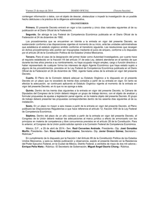 Viernes 23 de mayo de 2014 DIARIO OFICIAL (Tercera Sección)
contengan información o datos, con el objeto de desviar, obstaculizar o impedir la investigación de un posible
hecho delictuoso o la práctica de la diligencia administrativa.
TRANSITORIOS
Primero. El presente Decreto entrará en vigor a los cuarenta y cinco días naturales siguientes al de su
publicación en el Diario Oficial de la Federación.
Segundo. Se abroga la Ley Federal de Competencia Económica publicada en el Diario Oficial de la
Federación el 24 de diciembre de 1992.
Los procedimientos que se encuentren en trámite a la entrada en vigor del presente Decreto, se
sustanciarán conforme a las disposiciones vigentes al momento de su inicio, ante las unidades administrativas
que establezca el estatuto orgánico emitido conforme al transitorio siguiente. Las resoluciones que recaigan
en dichos procedimientos sólo podrán ser impugnadas mediante el juicio de amparo, conforme a lo dispuesto
por el artículo 28 de la Constitución Política de los Estados Unidos Mexicanos.
Tercero. Para el caso de la designación del primer titular como Autoridad Investigadora, por cuanto hace
al requisito establecido en la fracción VII del artículo 31 de esta Ley, deberá atenderse en el sentido de que
durante los tres años previos a su nombramiento, no haya ocupado ningún empleo, cargo o función directiva o
haber representado de cualquier forma los intereses de algún Agente Económico que haya estado sujeto a
alguno de los procedimientos, previstos en la Ley Federal de Competencia Económica publicada en el Diario
Oficial de la Federación el 24 de diciembre de 1992, vigente hasta antes de la entrada en vigor del presente
Decreto.
Cuarto. El Pleno de la Comisión deberá adecuar su Estatuto Orgánico a lo dispuesto en el presente
Decreto en un plazo que no excederá de treinta días contados a partir de su entrada en vigor. En tanto se
efectúe la adecuación, se continuará aplicando el Estatuto Orgánico vigente al momento de la entrada en
vigor del presente Decreto, en lo que no se oponga a éste.
Quinto. Dentro de los treinta días siguientes a la entrada en vigor del presente Decreto, la Cámara de
Diputados del Congreso de la Unión deberá integrar un grupo de trabajo técnico, con el objeto de analizar y
formular propuestas de ajustes a legislación penal vigente, en la materia objeto del presente Decreto. El grupo
de trabajo deberá presentar las propuestas correspondientes dentro de los sesenta días siguientes al de su
instalación.
Sexto. En un plazo no mayor a seis meses a partir de la entrada en vigor del presente Decreto, el Pleno
publicará las Disposiciones Regulatorias a que hace referencia el artículo 12, fracción XXII de la Ley Federal
de Competencia Económica.
Séptimo. Dentro del plazo de un año contado a partir de la entrada en vigor del presente Decreto, el
Congreso de la Unión deberá realizar las adecuaciones al marco jurídico a efecto de armonizarlo con los
principios en materia de competencia y libre concurrencia previstos en el artículo 28 de la Constitución. Para
lo anterior, el Congreso de la Unión podrá solicitar opinión a la Comisión Federal de Competencia Económica.
México, D.F., a 29 de abril de 2014.- Sen. Raúl Cervantes Andrade, Presidente.- Dip. José González
Morfín, Presidente.- Sen. Rosa Adriana Díaz Lizama, Secretaria.- Dip. Javier Orozco Gómez, Secretario.-
Rúbricas."
En cumplimiento de lo dispuesto por la fracción I del Artículo 89 de la Constitución Política de los Estados
Unidos Mexicanos, y para su debida publicación y observancia, expido el presente Decreto en la Residencia
del Poder Ejecutivo Federal, en la Ciudad de México, Distrito Federal, a veintidós de mayo de dos mil catorce.-
Enrique Peña Nieto.- Rúbrica.- El Secretario de Gobernación, Miguel Ángel Osorio Chong.- Rúbrica.
 