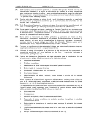 Viernes 23 de mayo de 2014 DIARIO OFICIAL (Tercera Sección)
XV. Emitir opinión cuando lo considere pertinente, o a solicitud del Ejecutivo Federal, por sí o por
conducto de la Secretaría, o de alguna de las Cámaras del Congreso de la Unión, respecto de
leyes, reglamentos, acuerdos, circulares y actos administrativos de carácter general en materia de
libre concurrencia y competencia económica, sin que estas opiniones tengan efectos vinculantes.
Las opiniones citadas deberán publicarse;
XVI. Resolver sobre las solicitudes de opinión formal, y emitir orientaciones generales en materia de
libre concurrencia y competencia económica que le sean formuladas de conformidad con los
artículos 104 a 110 de esta Ley;
XVII. Emitir Disposiciones Regulatorias exclusivamente para el cumplimiento de sus atribuciones, así
como su estatuto orgánico, que deberán publicarse en el Diario Oficial de la Federación;
XVIII. Opinar cuando lo considere pertinente, o a solicitud del Ejecutivo Federal, por sí o por conducto de
la Secretaría, o de la Cámara de Senadores del Congreso de la Unión sobre asuntos en materia
de libre concurrencia y competencia económica en la celebración de tratados internacionales, en
términos de lo dispuesto en la ley de la materia;
XIX. Opinar sobre la incorporación de medidas protectoras y promotoras en materia de libre
concurrencia y competencia económica en los procesos de desincorporación de entidades y
activos públicos, así como en los procedimientos de licitaciones, asignación, concesiones,
permisos, licencias o figuras análogas que realicen las Autoridades Públicas, cuando así lo
determinen otras leyes o el Ejecutivo Federal mediante acuerdos o decretos;
XX. Promover, en coordinación con las Autoridades Públicas, que sus actos administrativos observen
los principios de libre concurrencia y competencia económica;
XXI. Promover el estudio, la divulgación y la aplicación de los principios de libre concurrencia y
competencia económica, así como participar en los foros y organismos nacionales e
internacionales que tengan ese fin;
XXII. Publicar las Disposiciones Regulatorias que sean necesarias para el cumplimiento de sus
atribuciones, entre las que deberán comprenderse las siguientes materias:
a) Imposición de sanciones;
b) Prácticas monopólicas;
c) Determinación de poder sustancial para uno o varios Agentes Económicos;
d) Determinación de mercados relevantes;
e) Barreras a la competencia y la libre concurrencia;
f) Insumos esenciales, y
g) Desincorporación de activos, derechos, partes sociales o acciones de los Agentes
Económicos.
Para la expedición de las disposiciones regulatorias deberá realizarse consulta pública, salvo que a
juicio de la Comisión se puedan comprometer los efectos que se pretenden lograr con dichas
disposiciones o se trate de situaciones de emergencia.
Con independencia de la publicación de las disposiciones regulatorias a que se refiere esta Ley, la
Comisión deberá expedir directrices, guías, lineamientos y criterios técnicos, previa consulta
pública, en los términos del artículo 138 de esta Ley, en materia de:
a) Concentraciones;
b) Investigaciones;
c) Beneficio de dispensa y reducción del importe de las multas;
d) Suspensión de actos constitutivos de probables prácticas monopólicas o probables
concentraciones ilícitas;
e) Determinación y otorgamiento de cauciones para suspender la aplicación de medidas
cautelares;
f) Solicitud del sobreseimiento del proceso penal en los casos a que se refiere el Código Penal
Federal, y
g) Las que sean necesarias para el efectivo cumplimiento de esta Ley.
 