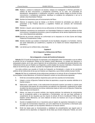 (Tercera Sección) DIARIO OFICIAL Viernes 23 de mayo de 2014
XXIII. Realizar u ordenar la realización de estudios, trabajos de investigación e informes generales en
materia de libre concurrencia y competencia económica, en su caso, con propuestas de
liberalización, desregulación o modificación normativa, cuando detecte riesgos al proceso de libre
concurrencia y competencia económica, identifique un problema de competencia o así se lo
soliciten otras Autoridades Públicas;
XXIV. Aprobar los lineamientos para el funcionamiento del Pleno;
XXV. Elaborar el programa anual de trabajo y el informe trimestral de actividades que deberá ser
presentado a los Poderes Ejecutivo y Legislativo Federal por conducto del Comisionado
Presidente;
XXVI. Solicitar o requerir, para el ejercicio de sus atribuciones, la información que estime necesaria;
XXVII. Establecer mecanismos de coordinación con Autoridades Públicas en materia de políticas de libre
concurrencia y competencia económica y para el cumplimiento de las demás disposiciones de esta
Ley u otras disposiciones aplicables;
XXVIII.Ejercitar las acciones colectivas de conformidad con lo dispuesto en el Libro Quinto del Código
Federal de Procedimientos Civiles;
XXIX. Solicitar estudios que evalúen el desempeño de las facultades otorgadas a la Comisión, mismos
que serán elaborados por académicos y expertos en la materia de manera independiente a la
autoridad, y
XXX. Las demás que le confieran ésta y otras leyes.
Capítulo II
De la Integración y Atribuciones del Pleno
Sección I
De la Integración a través del Comité de Evaluación
Artículo 13. El Comité de Evaluación de aspirantes a ser designados como Comisionados a que se refiere
el artículo 28 de la Constitución Política de los Estados Unidos Mexicanos, no contará con estructura ni
presupuesto propios, por lo que, para el ejercicio de sus atribuciones, se auxiliará del personal adscrito a las
instituciones de las que son titulares sus integrantes y podrá emplear los recursos materiales y financieros de
éstas en los términos que, al efecto, acuerden los integrantes del Comité de Evaluación.
Los actos jurídicos que acuerde el Comité de Evaluación se formalizarán a través de los servidores
públicos de las instituciones de las que son titulares sus integrantes y que al efecto señale el propio Comité.
Artículo 14. Para el cumplimiento de las atribuciones previstas en el artículo 28 de la Constitución Política
de los Estados Unidos Mexicanos, el Comité de Evaluación contará con las atribuciones siguientes:
I. Emitir las convocatorias públicas respectivas para cubrir las vacantes de Comisionados;
II. Integrar y enviar al Ejecutivo Federal las listas de aspirantes a ocupar las vacantes referidas en la
fracción anterior;
III. Seleccionar, cuando menos, a dos instituciones de educación superior que emitan su opinión para
la formulación del examen de conocimientos que aplicará a los aspirantes y abstenerse de revelar
al público las denominaciones de dichas instituciones hasta en tanto envíe al Ejecutivo Federal las
listas referidas en la fracción II;
IV. Aplicar, con base en la opinión recibida y las mejores prácticas, los exámenes de conocimientos
que le corresponde aplicar a los aspirantes a Comisionados, una vez que haya verificado el
cumplimiento de los requisitos que les impone el artículo 28 de la Constitución Política de los
Estados Unidos Mexicanos, así como elaborar el banco de reactivos con el que se integrarán
dichos exámenes;
V. Acordar el establecimiento de un mecanismo para el registro de aspirantes interesados en ocupar
los cargos de Comisionados respectivos, así como determinar los documentos e información para
acreditar que cumplen con los requisitos referidos en la fracción anterior;
VI. Emitir las bases para su funcionamiento y establecer los procedimientos que seguirá para la
selección de los aspirantes, la integración de las listas que enviará al Ejecutivo Federal, así como
 
