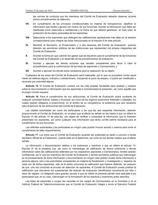 Viernes 23 de mayo de 2014 DIARIO OFICIAL (Tercera Sección)
las normas de conducta que los miembros del Comité de Evaluación deberán observar durante
dichos procedimientos de selección;
VII. En cumplimiento de los principios constitucionales en materia de transparencia, clasificar la
información que reciba y genere con motivo de sus funciones, acordar la información que deba ser
clasificada como reservada o confidencial y la forma en que deberá garantizar, en todo caso, la
protección de los datos personales de los aspirantes;
VIII. Seleccionar a los aspirantes que obtengan las calificaciones aprobatorias más altas en el examen
correspondiente para integrar las listas mencionadas en la fracción II de este artículo;
IX. Nombrar al Secretario, al Prosecretario y a dos asesores del Comité de Evaluación, quienes
deberán ser servidores públicos de las instituciones que representan los propios integrantes del
Comité de Evaluación;
X. Acordar la forma en que cubrirán los gastos que se requieran para el cumplimiento de las funciones
del Comité de Evaluación y el desarrollo de los procedimientos de evaluación;
XI. Acordar y ejecutar las demás acciones que resulten procedentes para llevar a cabo el
procedimiento para la conformación de las listas de aspirantes a Comisionados, y
XII. Acordar y ejecutar los demás actos necesarios para la realización de su objeto.
Cualquiera de los actos del Comité de Evaluación será inatacable, por lo que no procederá contra aquel
medio de defensa alguno, ordinario o extraordinario, incluyendo el juicio de amparo, ni podrá ser modificado o
revocado por autoridad alguna.
Artículo 15. El Comité de Evaluación contará con las más amplias facultades para analizar y resolver
sobre la documentación e información que los aspirantes a Comisionados le presenten, así como aquélla que
el propio Comité requiera.
Artículo 16. Para el cumplimiento de sus atribuciones, el Comité de Evaluación podrá auxiliarse de
cualquier autoridad federal, estatal y municipal, así como de los órganos autónomos federales o estatales, los
cuales estarán obligados a proporcionar, en el ámbito de su competencia, la asistencia que sea necesaria
para el ejercicio de las atribuciones del Comité de Evaluación.
Las citadas autoridades así como los particulares a los que les sea requerida información, deberán
proporcionarla al Comité de Evaluación, en el plazo que al efecto se señale en las bases a que se refiere la
fracción VI del artículo 14 de esta ley, con objeto de verificar o comprobar la información que le hubieren
presentado los aspirantes, así como cualquier otra información que dicho comité estime necesaria para el
cumplimiento de sus funciones.
Las referidas autoridades y los particulares en ningún caso podrán invocar secreto o reserva para omitir el
cumplimiento de tales requerimientos.
Artículo 17. Los actos que el Comité de Evaluación acuerde dar publicidad se darán a conocer a través
del Diario Oficial de la Federación, cuando éste así lo determine, así como en los demás medios que al efecto
señale.
La información y documentación relativa a los exámenes y reactivos a que se refiere el artículo 14,
fracción IV de la presente Ley, así como la metodología de calificación de dichos exámenes y demás
información sobre las calificaciones obtenidas por los respectivos aspirantes a Comisionados, tendrá carácter
confidencial, por lo que los miembros del Comité de Evaluación y demás servidores públicos que intervengan
en el procesamiento de dicha información y documentación en ningún caso podrán revelar dicha información a
persona alguna, sino a las autoridades competentes en materia de fiscalización o investigación y, respecto de
cada uno de dichos aspirantes, sólo se le podrá comunicar la calificación que hubiere obtenido, sin perjuicio
de que, una vez concluido el proceso de selección de aspirantes, el Comité de Evaluación pueda publicar la
calificación que obtuvieron los sustentantes del examen de evaluación identificados únicamente por folio o
clave de registro. La obligación para guardar secreto a que se refiere el presente párrafo será aplicable a los
particulares que, en su caso, intervengan en la formulación de los reactivos y exámenes antes descritos.
Las listas de aspirantes a ocupar las vacantes en los cargos de Comisionados en la Comisión y en el
Instituto Federal de Telecomunicaciones que el Comité de Evaluación integre y envíe al Ejecutivo Federal
 