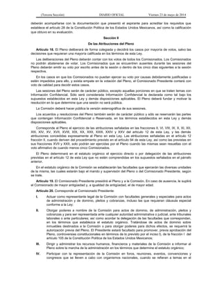 (Tercera Sección) DIARIO OFICIAL Viernes 23 de mayo de 2014
deberán acompañarse con la documentación que presentó el aspirante para acreditar los requisitos que
establece el artículo 28 de la Constitución Política de los Estados Unidos Mexicanos, así como la calificación
que obtuvo en su evaluación.
Sección II
De las Atribuciones del Pleno
Artículo 18. El Pleno deliberará de forma colegiada y decidirá los casos por mayoría de votos, salvo las
decisiones que requieran una mayoría calificada en los términos de esta Ley.
Las deliberaciones del Pleno deberán contar con los votos de todos los Comisionados. Los Comisionados
no podrán abstenerse de votar. Los Comisionados que se encuentren ausentes durante las sesiones del
Pleno deberán emitir su voto por escrito antes de la sesión o dentro de los cinco días siguientes a la sesión
respectiva.
En los casos en que los Comisionados no puedan ejercer su voto por causas debidamente justificadas o
estén impedidos para ello, y exista empate en la votación del Pleno, el Comisionado Presidente contará con
voto de calidad para decidir estos casos.
Las sesiones del Pleno serán de carácter público, excepto aquellas porciones en que se traten temas con
Información Confidencial. Sólo será considerada Información Confidencial la declarada como tal bajo los
supuestos establecidos en esta Ley y demás disposiciones aplicables. El Pleno deberá fundar y motivar la
resolución en la que determine que una sesión no será pública.
La Comisión deberá hacer pública la versión estenográfica de sus sesiones.
Los acuerdos y resoluciones del Pleno también serán de carácter público y sólo se reservarán las partes
que contengan Información Confidencial o Reservada, en los términos establecidos en esta Ley y demás
disposiciones aplicables.
Corresponde al Pleno el ejercicio de las atribuciones señaladas en las fracciones II, VI, VIII, IX, X, XI, XII,
XIII, XIV, XV, XVII, XVIII, XIX, XX, XXII, XXIII, XXIV y XXV del artículo 12 de esta Ley, y las demás
atribuciones concedidas expresamente al Pleno en esta Ley. Las atribuciones señaladas en el artículo 12
fracción II, cuando deriven del procedimiento previsto en el artículo 94 de esta Ley; así como las previstas en
sus fracciones XVII y XXII, solo podrán ser ejercidas por el Pleno cuando las mismas sean resueltas con el
voto afirmativo de cuando menos cinco Comisionados.
El Pleno determinará en el estatuto orgánico el ejercicio directo o por delegación de las atribuciones
previstas en el artículo 12 de esta Ley que no estén comprendidas en los supuestos señalados en el párrafo
anterior.
En el estatuto orgánico de la Comisión se establecerán las facultades que ejercerán las diversas unidades
de la misma, las cuales estarán bajo el mando y supervisión del Pleno o del Comisionado Presidente, según
se trate.
Artículo 19. El Comisionado Presidente presidirá el Pleno y a la Comisión. En caso de ausencia, le suplirá
el Comisionado de mayor antigüedad y, a igualdad de antigüedad, el de mayor edad.
Artículo 20. Corresponde al Comisionado Presidente:
I. Actuar como representante legal de la Comisión con facultades generales y especiales para actos
de administración y de dominio, pleitos y cobranzas, incluso las que requieran cláusula especial
conforme a la Ley;
II. Otorgar poderes a nombre de la Comisión para actos de dominio, de administración, pleitos y
cobranzas y para ser representada ante cualquier autoridad administrativa o judicial, ante tribunales
laborales o ante particulares; así como acordar la delegación de las facultades que correspondan,
en los términos que establezca el estatuto orgánico. Tratándose de actos de dominio sobre
inmuebles destinados a la Comisión o para otorgar poderes para dichos efectos, se requerirá la
autorización previa del Pleno. El Presidente estará facultado para promover, previa aprobación del
Pleno, controversias constitucionales en términos de lo previsto por el inciso l), de la fracción I del
artículo 105 de la Constitución Política de los Estados Unidos Mexicanos;
III. Dirigir y administrar los recursos humanos, financieros y materiales de la Comisión e informar al
Pleno sobre la marcha de la administración en los términos que determine el estatuto orgánico;
IV. Participar con la representación de la Comisión en foros, reuniones, eventos, convenciones y
congresos que se lleven a cabo con organismos nacionales, cuando se refieran a temas en el
 