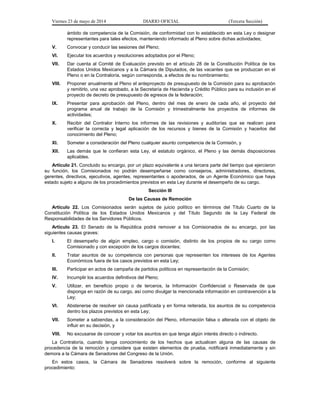 Viernes 23 de mayo de 2014 DIARIO OFICIAL (Tercera Sección)
ámbito de competencia de la Comisión, de conformidad con lo establecido en esta Ley o designar
representantes para tales efectos, manteniendo informado al Pleno sobre dichas actividades;
V. Convocar y conducir las sesiones del Pleno;
VI. Ejecutar los acuerdos y resoluciones adoptados por el Pleno;
VII. Dar cuenta al Comité de Evaluación previsto en el artículo 28 de la Constitución Política de los
Estados Unidos Mexicanos y a la Cámara de Diputados, de las vacantes que se produzcan en el
Pleno o en la Contraloría, según corresponda, a efectos de su nombramiento;
VIII. Proponer anualmente al Pleno el anteproyecto de presupuesto de la Comisión para su aprobación
y remitirlo, una vez aprobado, a la Secretaría de Hacienda y Crédito Público para su inclusión en el
proyecto de decreto de presupuesto de egresos de la federación;
IX. Presentar para aprobación del Pleno, dentro del mes de enero de cada año, el proyecto del
programa anual de trabajo de la Comisión y trimestralmente los proyectos de informes de
actividades;
X. Recibir del Contralor Interno los informes de las revisiones y auditorías que se realicen para
verificar la correcta y legal aplicación de los recursos y bienes de la Comisión y hacerlos del
conocimiento del Pleno;
XI. Someter a consideración del Pleno cualquier asunto competencia de la Comisión, y
XII. Las demás que le confieran esta Ley, el estatuto orgánico, el Pleno y las demás disposiciones
aplicables.
Artículo 21. Concluido su encargo, por un plazo equivalente a una tercera parte del tiempo que ejercieron
su función, los Comisionados no podrán desempeñarse como consejeros, administradores, directores,
gerentes, directivos, ejecutivos, agentes, representantes o apoderados, de un Agente Económico que haya
estado sujeto a alguno de los procedimientos previstos en esta Ley durante el desempeño de su cargo.
Sección III
De las Causas de Remoción
Artículo 22. Los Comisionados serán sujetos de juicio político en términos del Título Cuarto de la
Constitución Política de los Estados Unidos Mexicanos y del Título Segundo de la Ley Federal de
Responsabilidades de los Servidores Públicos.
Artículo 23. El Senado de la República podrá remover a los Comisionados de su encargo, por las
siguientes causas graves:
I. El desempeño de algún empleo, cargo o comisión, distinto de los propios de su cargo como
Comisionado y con excepción de los cargos docentes;
II. Tratar asuntos de su competencia con personas que representen los intereses de los Agentes
Económicos fuera de los casos previstos en esta Ley;
III. Participar en actos de campaña de partidos políticos en representación de la Comisión;
IV. Incumplir los acuerdos definitivos del Pleno;
V. Utilizar, en beneficio propio o de terceros, la Información Confidencial o Reservada de que
disponga en razón de su cargo, así como divulgar la mencionada información en contravención a la
Ley;
VI. Abstenerse de resolver sin causa justificada y en forma reiterada, los asuntos de su competencia
dentro los plazos previstos en esta Ley;
VII. Someter a sabiendas, a la consideración del Pleno, información falsa o alterada con el objeto de
influir en su decisión, y
VIII. No excusarse de conocer y votar los asuntos en que tenga algún interés directo o indirecto.
La Contraloría, cuando tenga conocimiento de los hechos que actualicen alguna de las causas de
procedencia de la remoción y considere que existen elementos de prueba, notificará inmediatamente y sin
demora a la Cámara de Senadores del Congreso de la Unión.
En estos casos, la Cámara de Senadores resolverá sobre la remoción, conforme al siguiente
procedimiento:
 