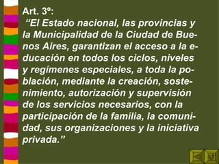 Art. 3º: “ El Estado nacional, las provincias y la Municipalidad de la Ciudad de Bue-nos Aires, garantizan el acceso a la e-ducación en todos los ciclos, niveles y regímenes especiales, a toda la po-blación, mediante la creación, soste-nimiento, autorización y supervisión de los servicios necesarios, con la participación de la familia, la comuni-dad, sus organizaciones y la iniciativa privada.”  