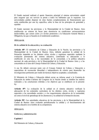 El Estado nacional realizará el aporte financiero principal al sistema universitario estatal
para asegurar que ese servicio se preste a todos los habitantes que lo requieran. Las
universidades podrán disponer de otras fuentes complementarias de financiamiento que
serán establecidas por una ley específica, sobre la base de los principios de gratuidad y
equidad.
El Estado nacional, las provincias y la Municipalidad de la Ciudad de Buenos Aires
establecerán un sistema de becas para alumnos/as en condiciones socioeconómicas
desfavorables, que cursen ciclos y/o niveles posteriores a la Educación General Básica y
Obligatoria, las que se basarán en el rendimiento académico.
TÍTULO IX
De la calidad de la educación y su evaluación
Artículo 48°- El ministerio de Cultura y Educación de la Nación, las provincias y la
Municipalidad de la Ciudad de Buenos Aires, deberán garantizar la calidad de la
formación impartida en los distintos ciclos, niveles y regímenes especiales mediante la
evaluación permanente del sistema educativo, controlando su adecuación a lo
establecido en esta ley, a las necesidades de la comunidad, a la política educativa
nacional, de cada provincia y de la Municipalidad de la Ciudad de Buenos Aires y a las
concertadas en el seno del Consejo Federal de Cultura y Educación.
A ese fin deberá convocar junto con el Consejo Federal de Cultura y Educación a
especialistas de reconocida idoneidad e independencia de criterio para desarrollar las
investigaciones pertinentes por medio de técnicas objetivas aceptadas y actualizadas.
El Ministerio de Cultura y Educación deberá enviar un informe anual a la Comisión de
Educación de ambas Cámaras del Congreso de la Nación donde se detallen los análisis
realizados y las conclusiones referidas a los objetivos que se establecen en la presente
ley
Artículo 49°- La evaluación de la calidad en el sistema educativo verificará la
adecuación de los contenidos curriculares de los distintos ciclos, niveles y regímenes
especiales a las necesidades sociales y a los requerimientos educativos de la comunidad,
así como el nivel de aprendizaje de los alumnos/as y la calidad de la formación docente.
Artículo 50°- Las autoridades educativas de las provincias y de la Municipalidad de la
Ciudad de Buenos Aires evaluarán periódicamente la calidad y el funcionamiento del
sistema educativo en el ámbito de su competencia.
TÍTULO X
Gobierno y administración
Capítulo I
Del Ministerio de Cultura y Educación
 
