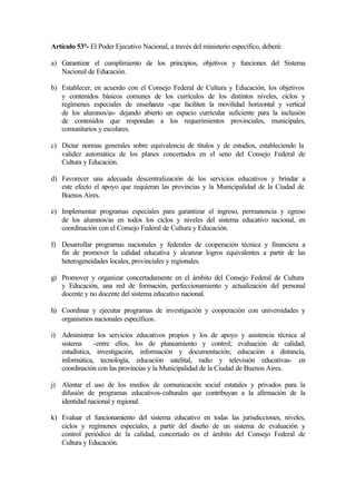 Artículo 53°- El Poder Ejecutivo Nacional, a través del ministerio específico, deberá:
a) Garantizar el cumplimiento de los principios, objetivos y funciones del Sistema
Nacional de Educación.
b) Establecer, en acuerdo con el Consejo Federal de Cultura y Educación, los objetivos
y contenidos básicos comunes de los currículos de los distintos niveles, ciclos y
regímenes especiales de enseñanza -que faciliten la movilidad horizontal y vertical
de los alumnos/as- dejando abierto un espacio curricular suficiente para la inclusión
de contenidos que respondan a los requerimientos provinciales, municipales,
comunitarios y escolares.
c) Dictar normas generales sobre equivalencia de títulos y de estudios, estableciendo la
validez automática de los planes concertados en el seno del Consejo Federal de
Cultura y Educación.
d) Favorecer una adecuada descentralización de los servicios educativos y brindar a
este efecto el apoyo que requieran las provincias y la Municipalidad de la Ciudad de
Buenos Aires.
e) Implementar programas especiales para garantizar el ingreso, permanencia y egreso
de los alumnos/as en todos los ciclos y niveles del sistema educativo nacional, en
coordinación con el Consejo Federal de Cultura y Educación.
f) Desarrollar programas nacionales y federales de cooperación técnica y financiera a
fin de promover la calidad educativa y alcanzar logros equivalentes a partir de las
heterogeneidades locales, provinciales y regionales.
g) Promover y organizar concertadamente en el ámbito del Consejo Federal de Cultura
y Educación, una red de formación, perfeccionamiento y actualización del personal
docente y no docente del sistema educativo nacional.
h) Coordinar y ejecutar programas de investigación y cooperación con universidades y
organismos nacionales específicos.
i) Administrar los servicios educativos propios y los de apoyo y asistencia técnica al
sistema -entre ellos, los de planeamiento y control; evaluación de calidad;
estadística, investigación, información y documentación; educación a distancia,
informática, tecnología, educación satelital, radio y televisión educativas- en
coordinación con las provincias y la Municipalidad de la Ciudad de Buenos Aires.
j) Alentar el uso de los medios de comunicación social estatales y privados para la
difusión de programas educativos-culturales que contribuyan a la afirmación de la
identidad nacional y regional.
k) Evaluar el funcionamiento del sistema educativo en todas las jurisdicciones, niveles,
ciclos y regímenes especiales, a partir del diseño de un sistema de evaluación y
control periódico de la calidad, concertado en el ámbito del Consejo Federal de
Cultura y Educación.
 