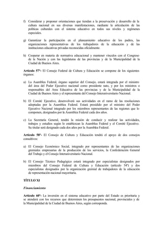 f) Considerar y proponer orientaciones que tiendan a la preservación y desarrollo de la
cultura nacional en sus diversas manifestaciones, mediante la articulación de las
políticas culturales con el sistema educativo en todos sus niveles y regímenes
especiales.
g) Garantizar la participación en el planeamiento educativo de los padres, las
organizaciones representativas de los trabajadores de la educación y de las
instituciones educativas privadas reconocidas oficialmente.
h) Cooperar en materia de normativa educacional y mantener vínculos con el Congreso
de la Nación y con las legislaturas de las provincias y de la Municipalidad de la
Ciudad de Buenos Aires.
Artículo 57°- El Consejo Federal de Cultura y Educación se compone de los siguientes
órganos:
a) La Asamblea Federal, órgano superior del Consejo, estará integrada por el ministro
del área del Poder Ejecutivo nacional como presidente nato, y por los ministros o
responsables del Area Educativa de las provincias y de la Municipalidad de la
Ciudad de Buenos Aires y el representante del Consejo Interuniversitario Nacional.
b) El Comité Ejecutivo, desenvolverá sus actividades en el ramo de las resoluciones
adoptadas por la Asamblea Federal. Estará presidido por el ministro del Poder
Ejecutivo Nacional integrado por los miembros representantes de las regiones que lo
componen, designados por la Asamblea Federal cada dos años.
c) La Secretaría General, tendrá la misión de conducir y realizar las actividades,
trabajos y estudios según lo establezcan la Asamblea Federal y el Comité Ejecutivo.
Su titular será designado cada dos años por la Asamblea Federal.
Artículo 58°- El Consejo de Cultura y Educación tendrá el apoyo de dos consejos
consultivos:
a) El Consejo Económico Social, integrado por representantes de las organizaciones
gremiales empresarias de la producción de los servicios, la Confederación General
del Trabajo y el Consejo Interuniversitario Nacional.
b) El Consejo Técnico Pedagógico estará integrado por especialistas designados por
miembros del Consejo Federal de Cultura y Educación (artículo 54º) y dos
especialistas designados por la organización gremial de trabajadores de la educación
de representación nacional mayoritaria.
TÍTULO XI
Financiamiento
Artículo 60°- La inversión en el sistema educativo por parte del Estado es prioritaria y
se atenderá con los recursos que determinen los presupuestos nacional, provinciales y de
la Municipalidad de la Ciudad de Buenos Aires, según corresponda.
 