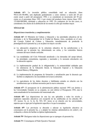 Artículo 61°- La inversión pública consolidada total en educación (base
992:6.120.196.000), será duplicada gradualmente y como mínimo a razón del 20 por
ciento anual a partir del presupuesto 1993; o se considerará un incremento del 50 por
ciento en el porcentaje (base 1992. 4 por ciento) del producto bruto interno (base 1992:
153.004.900.000), destinado a educación en 1992. En cualquiera de los dos casos, se
considerará a los efectos de la definición de los montos la cifra que resultare mayor.
TÍTULO XII
Disposiciones transitorias y complementarias
Artículo 66°- El Ministerio de Cultura y Educación y las autoridades educativas de las
provincias y de la Municipalidad de la Ciudad de Buenos Aires, acordarán en el seno
del Consejo Federal de Cultura y Educación, inmediatamente de producida la
promulgación de la presente ley y en un plazo no mayor a un año:
a) La adecuación progresiva de la estructura educativa de las jurisdicciones a la
indicada por la presente ley, determinando sus ciclos, y los contenidos básicos
comunes del nuevo diseño curricular.
b) Las modalidades del Ciclo Polimodal atendiendo a las demandas del campo laboral,
las prioridades comunitarias, regionales y nacionales y la necesaria articulación con
la educación superior.
c) La implementación gradual de la obligatoriedad y la asistencialidad señaladas para
los alumnos/as de la Educación Inicial, la Educación Especial y la Educación
General Básica y Obligatoria.
d) La implementación de programas de formación y actualización para la docencia que
faciliten su adaptación a las necesidades de la nueva estructura.
e) La equivalencia de los títulos docentes y habilitantes actuales en relación con las
acreditaciones que se definan necesarias para la nueva estructura.
Artículo 67°- El presupuesto de la administración pública nacional 1993 con destino a
las Universidades Estatales en su conjunto, no será inferior al Presupuesto 1992, más la
suma anualizada de los incrementos del mencionado año.
Artículo 68°- Las disposiciones de esta ley son aplicables a todos los niveles y
regímenes especiales educativos con excepción de las establecidas en los artículos 48º,
53º, incisos: b), e), 1), k), ll), 54ºy 56º, inciso a) en relación con las universidades,
aspectos que se rigen por la legislación especifica o la que la reemplace.
Artículo 69°- Las provincias se abocarán a adecuar su legislación educativa en
consonancia con la presente ley, y a adoptar los sistemas administrativos de control y de
evaluación, a efectos de facilitar su óptima implementación.
Artículo 70°- Deróganse todas las disposiciones que se opongan a la presente ley
Artículo 71°. Comuníquese al Poder Ejecutivo Nacional.
 