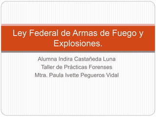 Alumna Indira Castañeda Luna
Taller de Prácticas Forenses
Mtra. Paula Ivette Pegueros Vidal
Ley Federal de Armas de Fuego y
Explosiones.
 