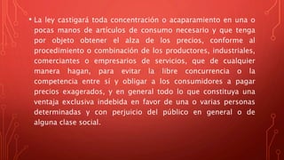 • La ley castigará toda concentración o acaparamiento en una o
pocas manos de artículos de consumo necesario y que tenga
por objeto obtener el alza de los precios, conforme al
procedimiento o combinación de los productores, industriales,
comerciantes o empresarios de servicios, que de cualquier
manera hagan, para evitar la libre concurrencia o la
competencia entre sí y obligar a los consumidores a pagar
precios exagerados, y en general todo lo que constituya una
ventaja exclusiva indebida en favor de una o varias personas
determinadas y con perjuicio del público en general o de
alguna clase social.
 