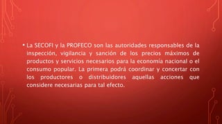 • La SECOFI y la PROFECO son las autoridades responsables de la
inspección, vigilancia y sanción de los precios máximos de
productos y servicios necesarios para la economía nacional o el
consumo popular. La primera podrá coordinar y concertar con
los productores o distribuidores aquellas acciones que
considere necesarias para tal efecto.
 