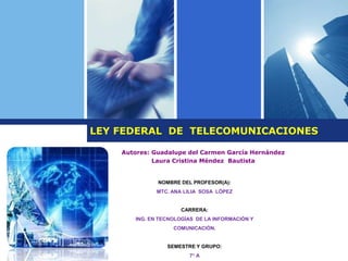 NOMBRE DEL PROFESOR(A):
MTC. ANA LILIA SOSA LÓPEZ
CARRERA:
ING. EN TECNOLOGÍAS DE LA INFORMACIÓN Y
COMUNICACIÓN.
SEMESTRE Y GRUPO:
7 A
LEY FEDERAL DE TELECOMUNICACIONES
Autores: Guadalupe del Carmen García Hernández
Laura Cristina Méndez Bautista
 