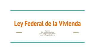 Ley Federal de la Vivienda
Equipo:
Gerardo Rojas Ruiz
Jose Eusebio Vigil Felipe
Lucero Rasgado Sierra
 