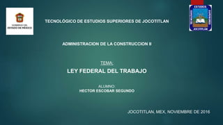JOCOTITLAN, MEX, NOVIEMBRE DE 2016
TEMA:
LEY FEDERAL DEL TRABAJO
ALUMNO:
HECTOR ESCOBAR SEGUNDO
TECNOLÓGICO DE ESTUDIOS SUPERIORES DE JOCOTITLAN
ADMINISTRACION DE LA CONSTRUCCION II
 