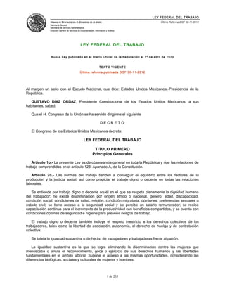 LEY FEDERAL DEL TRABAJO
CÁMARA DE DIPUTADOS DEL H. CONGRESO DE LA UNIÓN
Secretaría General
Secretaría de Servicios Parlamentarios
Dirección General de Servicios de Documentación, Información y Análisis
Última Reforma DOF 30-11-2012
LEY FEDERAL DEL TRABAJO
Nueva Ley publicada en el Diario Oficial de la Federación el 1º de abril de 1970
TEXTO VIGENTE
Última reforma publicada DOF 30-11-2012
Al margen un sello con el Escudo Nacional, que dice: Estados Unidos Mexicanos.-Presidencia de la
República.
GUSTAVO DIAZ ORDAZ, Presidente Constitucional de los Estados Unidos Mexicanos, a sus
habitantes, sabed:
Que el H. Congreso de la Unión se ha servido dirigirme el siguiente
D E C R E T O:
El Congreso de los Estados Unidos Mexicanos decreta:
LEY FEDERAL DEL TRABAJO
TITULO PRIMERO
Principios Generales
Artículo 1o.- La presente Ley es de observancia general en toda la República y rige las relaciones de
trabajo comprendidas en el artículo 123, Apartado A, de la Constitución.
Artículo 2o.- Las normas del trabajo tienden a conseguir el equilibrio entre los factores de la
producción y la justicia social, así como propiciar el trabajo digno o decente en todas las relaciones
laborales.
Se entiende por trabajo digno o decente aquél en el que se respeta plenamente la dignidad humana
del trabajador; no existe discriminación por origen étnico o nacional, género, edad, discapacidad,
condición social, condiciones de salud, religión, condición migratoria, opiniones, preferencias sexuales o
estado civil; se tiene acceso a la seguridad social y se percibe un salario remunerador; se recibe
capacitación continua para el incremento de la productividad con beneficios compartidos, y se cuenta con
condiciones óptimas de seguridad e higiene para prevenir riesgos de trabajo.
El trabajo digno o decente también incluye el respeto irrestricto a los derechos colectivos de los
trabajadores, tales como la libertad de asociación, autonomía, el derecho de huelga y de contratación
colectiva.
Se tutela la igualdad sustantiva o de hecho de trabajadores y trabajadoras frente al patrón.
La igualdad sustantiva es la que se logra eliminando la discriminación contra las mujeres que
menoscaba o anula el reconocimiento, goce o ejercicio de sus derechos humanos y las libertades
fundamentales en el ámbito laboral. Supone el acceso a las mismas oportunidades, considerando las
diferencias biológicas, sociales y culturales de mujeres y hombres.
1 de 235
 