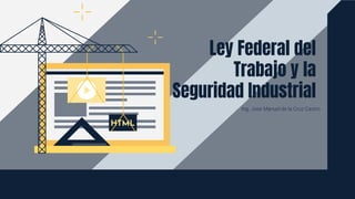 Ing. Jose Manuel de la Cruz Castro
Ley Federal del
Trabajo y la
Seguridad Industrial
 