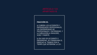 FRACCIÓN XI.
a) CUBRIRA LOS ACCIDENTES Y
ENFERMEDADES PROFESIONALES;
LAS ENFERMEDADES NO
PROFESIONALES Y MATERNIDAD; Y
LA JUBILACION,LA INVALIDEZ,
VEJEZ Y MUERTE.
b) EN CASO DE ACCIDENTE O
ENFERMEDAD, SE CONSERVARA EL
DERECHO AL TRABAJO POR EL
TIEMPO QUE DETERMINE LA LEY.
FRACCIÓN XI.
a) CUBRIRA LOS ACCIDENTES Y
ENFERMEDADES PROFESIONALES;
LAS ENFERMEDADES NO
PROFESIONALES Y MATERNIDAD; Y
LA JUBILACION,LA INVALIDEZ,
VEJEZ Y MUERTE.
b) EN CASO DE ACCIDENTE O
ENFERMEDAD, SE CONSERVARA EL
DERECHO AL TRABAJO POR EL
TIEMPO QUE DETERMINE LA LEY.
ARTICULO 123
APARTADO B
 